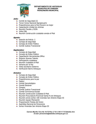 DEPARTAMENTO DE ANTIOQUIA
MUNICIPIO DE DABEIBA
PERSONERÍA MUNICIPAL
Carrera Murillo Toro No 10-75 Piso 2 Tel: 8 59 11 72 Dabeiba Ant.
E-mail: personería@dabeiba-antioquia.gov.co
Julio:
Comité de Seguridad (2)
Tercer Censo Nacional Agropecuario
Preparémonos para la Paz-Prevenir es mejor
Capacitación Unidad de víctimas
Reunión Fiscalía y SIJIN
Visita CBA
Reunión Construcción ciudadela vereda el Pital
Agosto:
Estación de Policía: 2
Consejo de Seguridad
Consejo de Orden Público
Comité Justicia Transicional
Septiembre:
Consejo de Seguridad
Consejo de Orden Público
Capacitación Herramientas Office
Mujeres Jóvenes Talento
Participación ciudadana
Reunión ciudadela el Pital
Semana por la Paz
Visita secretario Gobierno
Verificación Barrio Antioquia
Octubre:
Consejo de Seguridad
Consejo de Orden Público
Preparémonos para la paz
Papsivi
Comité Gerontológico
Comité Electoral
Compos
Comité Justicia Transicional
Comité Convivencia Escolar
Reunión construcción ciudadela El Pital
Reunión Procuraduría Provincial Santa Fe de Antioquia
Reunión previa sorteo 100 viviendas San Antonio Etapa III
Reunión equipo Planeación
Programación Fiestas del Grano
Asamblea Nacional de Personeros
Sorteo Viviendas San Antonio Etapa III
 