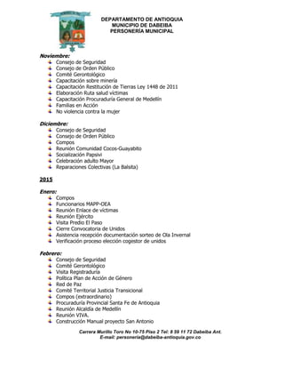 DEPARTAMENTO DE ANTIOQUIA
MUNICIPIO DE DABEIBA
PERSONERÍA MUNICIPAL
Carrera Murillo Toro No 10-75 Piso 2 Tel: 8 59 11 72 Dabeiba Ant.
E-mail: personería@dabeiba-antioquia.gov.co
Noviembre:
Consejo de Seguridad
Consejo de Orden Público
Comité Gerontológico
Capacitación sobre minería
Capacitación Restitución de Tierras Ley 1448 de 2011
Elaboración Ruta salud víctimas
Capacitación Procuraduría General de Medellín
Familias en Acción
No violencia contra la mujer
Diciembre:
Consejo de Seguridad
Consejo de Orden Público
Compos
Reunión Comunidad Cocos-Guayabito
Socialización Papsivi
Celebración adulto Mayor
Reparaciones Colectivas (La Balsita)
2015
Enero:
Compos
Funcionarios MAPP-OEA
Reunión Enlace de víctimas
Reunión Ejército
Visita Predio El Paso
Cierre Convocatoria de Unidos
Asistencia recepción documentación sorteo de Ola Invernal
Verificación proceso elección cogestor de unidos
Febrero:
Consejo de Seguridad
Comité Gerontológico
Visita Registraduría
Política Plan de Acción de Género
Red de Paz
Comité Territorial Justicia Transicional
Compos (extraordinario)
Procuraduría Provincial Santa Fe de Antioquia
Reunión Alcaldía de Medellín
Reunión VIVA.
Construcción Manual proyecto San Antonio
 