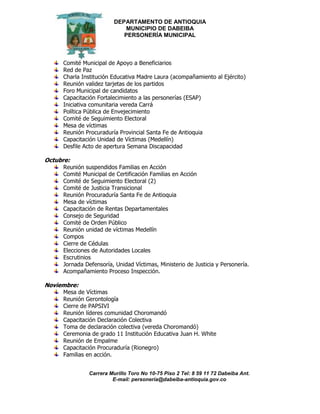 DEPARTAMENTO DE ANTIOQUIA
MUNICIPIO DE DABEIBA
PERSONERÍA MUNICIPAL
Carrera Murillo Toro No 10-75 Piso 2 Tel: 8 59 11 72 Dabeiba Ant.
E-mail: personería@dabeiba-antioquia.gov.co
Comité Municipal de Apoyo a Beneficiarios
Red de Paz
Charla Institución Educativa Madre Laura (acompañamiento al Ejército)
Reunión validez tarjetas de los partidos
Foro Municipal de candidatos
Capacitación Fortalecimiento a las personerías (ESAP)
Iniciativa comunitaria vereda Carrá
Política Pública de Envejecimiento
Comité de Seguimiento Electoral
Mesa de víctimas
Reunión Procuraduría Provincial Santa Fe de Antioquia
Capacitación Unidad de Víctimas (Medellín)
Desfile Acto de apertura Semana Discapacidad
Octubre:
Reunión suspendidos Familias en Acción
Comité Municipal de Certificación Familias en Acción
Comité de Seguimiento Electoral (2)
Comité de Justicia Transicional
Reunión Procuraduría Santa Fe de Antioquia
Mesa de víctimas
Capacitación de Rentas Departamentales
Consejo de Seguridad
Comité de Orden Público
Reunión unidad de víctimas Medellín
Compos
Cierre de Cédulas
Elecciones de Autoridades Locales
Escrutinios
Jornada Defensoría, Unidad Víctimas, Ministerio de Justicia y Personería.
Acompañamiento Proceso Inspección.
Noviembre:
Mesa de Víctimas
Reunión Gerontología
Cierre de PAPSIVI
Reunión líderes comunidad Choromandó
Capacitación Declaración Colectiva
Toma de declaración colectiva (vereda Choromandó)
Ceremonia de grado 11 Institución Educativa Juan H. White
Reunión de Empalme
Capacitación Procuraduría (Rionegro)
Familias en acción.
 