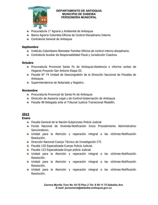 DEPARTAMENTO DE ANTIOQUIA
MUNICIPIO DE DABEIBA
PERSONERÍA MUNICIPAL
Carrera Murillo Toro No 10-75 Piso 2 Tel: 8 59 11 72 Dabeiba Ant.
E-mail: personería@dabeiba-antioquia.gov.co
Procuraduría 1° Agraria y Ambiental de Antioquia
Banco Agrario Colombia-Oficina de Control Disciplinario Interno
Contraloría General de Antioquia
Septiembre
Instituto Colombiano Bienestar Familiar-Oficina de control interno disciplinario.
Contraloría Auxiliar de Responsabilidad Fiscal y Jurisdicción Coactiva.
Octubre
Procuraduría Provincial Santa Fe de Antioquia-Asistencia e informe sorteo de
Hogares Proyecto San Antonio Etapa III.
Fiscalía N° 74 Unidad de Descongestión de la Dirección Seccional de Fiscalías de
Antioquia.
Superintendencia de Notariado y Registro.
Noviembre
Procuraduría Provincial de Santa Fe de Antioquia
Dirección de Asesoría Legal y de Control-Gobernación de Antioquia
Fiscalía 48 Delegada ante el Tribunal Justicia Transicional Medellín.
2015
Enero
Fiscalía General de la Nación-Subproceso Policía Judicial
Fondo Nacional de Vivienda-Notificación Inicio Procedimiento Administrativo
Sancionatorio.
Unidad para la Atención y reparación integral a las víctimas-Notificación
Resolución.
Dirección Nacional Cuerpo Técnico de Investigación CTI
Fiscalía 120 Especializada-Cuerpo Policía Judicial.
Fiscalía 123 Especializada-Grupo policía Judicial.
Unidad para la Atención y reparación integral a las víctimas-Notificación
Resolución.
Unidad para la Atención y reparación integral a las víctimas-Notificación
Resolución.
Unidad para la Atención y reparación integral a las víctimas-Notificación
Resolución.
 
