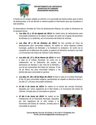 DEPARTAMENTO DE ANTIOQUIA
MUNICIPIO DE DABEIBA
PERSONERÍA MUNICIPAL
Carrera Murillo Toro No 10-75 Piso 2 Tel: 8 59 11 72 Dabeiba Ant.
E-mail: personería@dabeiba-antioquia.gov.co
A través de los medios radiales se informó a la comunidad las fechas límites para la toma
de declaraciones, a fin de difundir lo máximo posible la información para que accedieran a
este beneficio.
Se desarrollaron Jornadas de Toma de declaraciones Masivas, las cuales se efectuaron de
la siguiente forma:
Los días 21 y 22 de Agosto de 2014: Se realizó toma de declaraciones para
comunidad campesina en el coliseo municipal. Se contó con el apoyo del personero
de Abriaquí (y su asistente), de la funcionaria del Enlace de víctimas.
Los días 29 y 30 de Octubre de 2014: Se hizo jornada de toma de
declaraciones para comunidad indígena. Se realizó en varios espacios (coliseo
municipal, auditorio de Bienestar y la fundación la visitación). Se contó con la
compañía de la defensoría del pueblo, la gestora de Derechos Humanos Lina Ortíz
y la funcionaria del enlace de víctimas Yurley Betancur.
Los días 26, 27 y 28 de Marzo de 2015: Se llevó
a cabo en el Coliseo Municipal. Se contó con la
colaboración de la Defensoría del pueblo, los
personeros de Abriaquí y San José de la Montaña y
una de las funcionarias del Enlace de víctimas. El día
26 de Marzo fue para comunidad indígena y los
demás días para comunidad en general.
Los días 27, 28 y 29 de Mayo de 2015: Se llevó a cabo en el Coliseo Municipal.
El día 29 para comunidad indígena, garantizando se respete la diferencia étnica y
los días 27 y 28 para comunidad campesina.
El día 4 de Junio de 2015: Se realizó en el recinto del concejo Municipal.
Apoyados por varios cogestores de la Red Unidos y la funcionaria del enlace de
víctimas. Jornada para la comunidad en general.
El día 9 de Junio de 2015: Se realizó en las
instalaciones de la Personería Municipal. Apoyados
por dos cogestores de la Red Unidos y la
funcionaria del Enlace de víctimas. Jornada para la
comunidad en general.
 