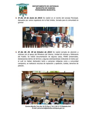 DEPARTAMENTO DE ANTIOQUIA
MUNICIPIO DE DABEIBA
PERSONERÍA MUNICIPAL
Carrera Murillo Toro No 10-75 Piso 2 Tel: 8 59 11 72 Dabeiba Ant.
E-mail: personería@dabeiba-antioquia.gov.co
El día 10 de Junio de 2015: Se realizó en el recinto del concejo Municipal.
Apoyados por varios cogestores de la Red Unidos. Jornada para la comunidad en
general
El día 28, 29, 30 de Octubre de 2015: Se realizó jornada de atención a
víctimas con el apoyo del Ministerio del Interior, Unidad de víctimas y Defensoría
del Pueblo. Se realizó documentación de algunos casos, PAARI presenciales,
declaraciones dentro de término y algunas extemporáneas (indicando el motivo por
el cuál no habían declarado) tanto a personas indígenas como a comunidad
campesina, se realizaron recursos de reposición y apelación, tutelas, derechos de
petición.
 