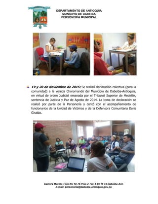 DEPARTAMENTO DE ANTIOQUIA
MUNICIPIO DE DABEIBA
PERSONERÍA MUNICIPAL
Carrera Murillo Toro No 10-75 Piso 2 Tel: 8 59 11 72 Dabeiba Ant.
E-mail: personería@dabeiba-antioquia.gov.co
19 y 20 de Noviembre de 2015: Se realizó declaración colectiva (para la
comunidad) a la vereda Choromandó del Municipio de Dabeiba-Antioquia,
en virtud de orden Judicial emanada por el Tribunal Superior de Medellín,
sentencia de Justicia y Paz de Agosto de 2014. La toma de declaración se
realizó por parte de la Personería y contó con el acompañamiento de
funcionarios de la Unidad de Víctimas y de la Defensora Comunitaria Doris
Giraldo.
 
