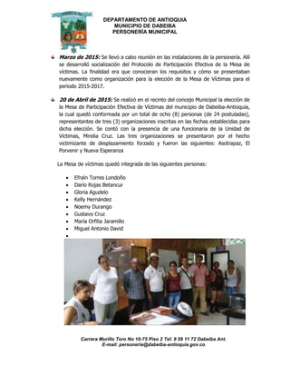 DEPARTAMENTO DE ANTIOQUIA
MUNICIPIO DE DABEIBA
PERSONERÍA MUNICIPAL
Carrera Murillo Toro No 10-75 Piso 2 Tel: 8 59 11 72 Dabeiba Ant.
E-mail: personería@dabeiba-antioquia.gov.co
Marzo de 2015: Se llevó a cabo reunión en las instalaciones de la personería. Allí
se desarrolló socialización del Protocolo de Participación Efectiva de la Mesa de
víctimas. La finalidad era que conocieran los requisitos y cómo se presentaban
nuevamente como organización para la elección de la Mesa de Víctimas para el
periodo 2015-2017.
20 de Abril de 2015: Se realizó en el recinto del concejo Municipal la elección de
la Mesa de Participación Efectiva de Víctimas del municipio de Dabeiba-Antioquia,
la cual quedó conformada por un total de ocho (8) personas (de 24 postuladas),
representantes de tres (3) organizaciones inscritas en las fechas establecidas para
dicha elección. Se contó con la presencia de una funcionaria de la Unidad de
Víctimas, Mirelia Cruz. Las tres organizaciones se presentaron por el hecho
victimizante de desplazamiento forzado y fueron las siguientes: Asotrapaz, El
Porvenir y Nueva Esperanza
La Mesa de víctimas quedó integrada de las siguientes personas:
 Efraín Torres Londoño
 Darío Rojas Betancur
 Gloria Agudelo
 Kelly Hernández
 Noemy Durango
 Gustavo Cruz
 María Orfilia Jaramillo
 Miguel Antonio David

 