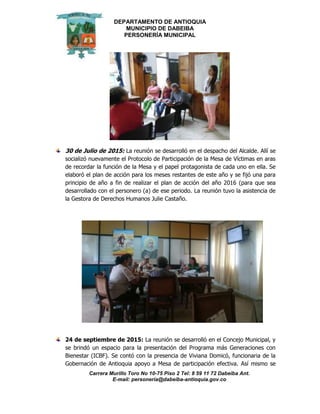 DEPARTAMENTO DE ANTIOQUIA
MUNICIPIO DE DABEIBA
PERSONERÍA MUNICIPAL
Carrera Murillo Toro No 10-75 Piso 2 Tel: 8 59 11 72 Dabeiba Ant.
E-mail: personería@dabeiba-antioquia.gov.co
30 de Julio de 2015: La reunión se desarrolló en el despacho del Alcalde. Allí se
socializó nuevamente el Protocolo de Participación de la Mesa de Víctimas en aras
de recordar la función de la Mesa y el papel protagonista de cada uno en ella. Se
elaboró el plan de acción para los meses restantes de este año y se fijó una para
principio de año a fin de realizar el plan de acción del año 2016 (para que sea
desarrollado con el personero (a) de ese periodo. La reunión tuvo la asistencia de
la Gestora de Derechos Humanos Julie Castaño.
24 de septiembre de 2015: La reunión se desarrolló en el Concejo Municipal, y
se brindó un espacio para la presentación del Programa más Generaciones con
Bienestar (ICBF). Se contó con la presencia de Viviana Domicó, funcionaria de la
Gobernación de Antioquia apoyo a Mesa de participación efectiva. Así mismo se
 