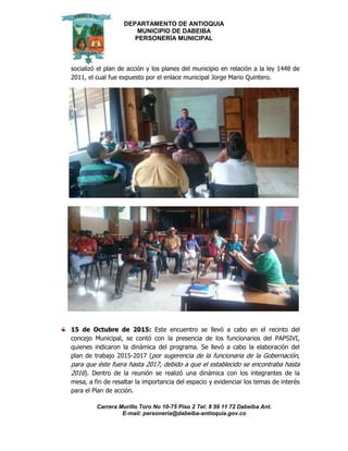 DEPARTAMENTO DE ANTIOQUIA
MUNICIPIO DE DABEIBA
PERSONERÍA MUNICIPAL
Carrera Murillo Toro No 10-75 Piso 2 Tel: 8 59 11 72 Dabeiba Ant.
E-mail: personería@dabeiba-antioquia.gov.co
socializó el plan de acción y los planes del municipio en relación a la ley 1448 de
2011, el cual fue expuesto por el enlace municipal Jorge Mario Quintero.
15 de Octubre de 2015: Este encuentro se llevó a cabo en el recinto del
concejo Municipal, se contó con la presencia de los funcionarios del PAPSIVI,
quienes indicaron la dinámica del programa. Se llevó a cabo la elaboración del
plan de trabajo 2015-2017 (por sugerencia de la funcionaria de la Gobernación,
para que éste fuera hasta 2017, debido a que el establecido se encontraba hasta
2016). Dentro de la reunión se realizó una dinámica con los integrantes de la
mesa, a fin de resaltar la importancia del espacio y evidenciar los temas de interés
para el Plan de acción.
 