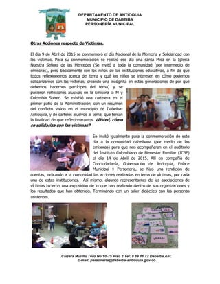 DEPARTAMENTO DE ANTIOQUIA
MUNICIPIO DE DABEIBA
PERSONERÍA MUNICIPAL
Carrera Murillo Toro No 10-75 Piso 2 Tel: 8 59 11 72 Dabeiba Ant.
E-mail: personería@dabeiba-antioquia.gov.co
Otras Acciones respecto de Víctimas.
El día 9 de Abril de 2015 se conmemoró el día Nacional de la Memoria y Solidaridad con
las víctimas. Para su conmemoración se realizó ese día una santa Misa en la Iglesia
Nuestra Señora de las Mercedes (Se invitó a toda la comunidad (por intermedio de
emisoras), pero básicamente con los niños de las instituciones educativas, a fin de que
todos reflexionemos acerca del tema y qué los niños se interesen en cómo podemos
solidarizarnos con las víctimas, creando una incógnita en estas generaciones de por qué
debemos hacernos partícipes del tema) y se
pusieron reflexiones alusivas en la Emisora la M y
Colombia Stéreo. Se exhibió una cartelera en el
primer patio de la Administración, con un resumen
del conflicto vivido en el municipio de Dabeiba-
Antioquia, y de carteles alusivos al tema, que tenían
la finalidad de que reflexionaramos. ¿Usted, cómo
se solidariza con las víctimas?
Se invitó igualmente para la conmemoración de este
día a la comunidad dabeibana (por medio de las
emisoras) para que nos acompañaran en el auditorio
del Instituto Colombiano de Bienestar Familiar (ICBF)
el día 14 de Abril de 2015. Allí en compañía de
Conciudadanía, Gobernación de Antioquia, Enlace
Municipal y Personería, se hizo una rendición de
cuentas, indicando a la comunidad las acciones realizadas en tema de víctimas, por cada
una de estas instituciones. Así mismo, algunos representantes de las asociaciones de
víctimas hicieron una exposición de lo que han realizado dentro de sus organizaciones y
los resultados que han obtenido. Terminando con un taller didáctico con las personas
asistentes.
 