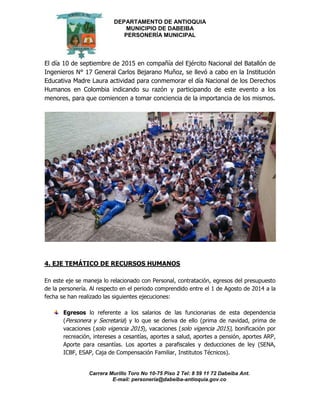 DEPARTAMENTO DE ANTIOQUIA
MUNICIPIO DE DABEIBA
PERSONERÍA MUNICIPAL
Carrera Murillo Toro No 10-75 Piso 2 Tel: 8 59 11 72 Dabeiba Ant.
E-mail: personería@dabeiba-antioquia.gov.co
El día 10 de septiembre de 2015 en compañía del Ejército Nacional del Batallón de
Ingenieros N° 17 General Carlos Bejarano Muñoz, se llevó a cabo en la Institución
Educativa Madre Laura actividad para conmemorar el día Nacional de los Derechos
Humanos en Colombia indicando su razón y participando de este evento a los
menores, para que comiencen a tomar conciencia de la importancia de los mismos.
4. EJE TEMÁTICO DE RECURSOS HUMANOS
En este eje se maneja lo relacionado con Personal, contratación, egresos del presupuesto
de la personería. Al respecto en el periodo comprendido entre el 1 de Agosto de 2014 a la
fecha se han realizado las siguientes ejecuciones:
Egresos lo referente a los salarios de las funcionarias de esta dependencia
(Personera y Secretaria) y lo que se deriva de ello (prima de navidad, prima de
vacaciones (solo vigencia 2015), vacaciones (solo vigencia 2015), bonificación por
recreación, intereses a cesantías, aportes a salud, aportes a pensión, aportes ARP,
Aporte para cesantías. Los aportes a parafiscales y deducciones de ley (SENA,
ICBF, ESAP, Caja de Compensación Familiar, Institutos Técnicos).
 