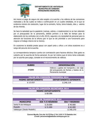 DEPARTAMENTO DE ANTIOQUIA
MUNICIPIO DE DABEIBA
PERSONERÍA MUNICIPAL
Carrera Murillo Toro No 10-75 Piso 2 Tel: 8 59 11 72 Dabeiba Ant.
E-mail: personería@dabeiba-antioquia.gov.co
Así mismo el pago de seguro de vida exigido a la suscrita y los viáticos de las comisiones
realizadas y de las cuales se indica a continuación en un cuadro detallado, en el que se
evidencia número de resolución, lugar de la comisión, fecha, tema tratado, días y valores
de las mismas.
Se hace la salvedad que la papelería (resmas, sobres, e implementos) no se han obtenido
por el presupuesto de la personería, debido primero a la falta de tiempo para la
elaboración de los contratos (en el año 2014); segundo a la necesidad de personal para la
atención de funciones de la oficina (por lo que se dio prioridad a una funcionaria para
mejorar el trabajo interno de la misma).
En ocasiones la alcaldía presta apoyo con papel carta u oficio y en otras ocasiones es a
cargo del pecunio de la suscrita.
La correspondencia tampoco cuenta con contratación para hacerse efectiva. Este gasto es
cubierto por la suscrita de forma personal. Es por tal motivo que el único tema ordenado
por la suscrita para pago, consiste en el reconocimiento de viáticos.
VIÁTICOS
RUBRO DENOMINACIÓN
212203
Viáticos y gastos de transporte y de viaje
del presupuesto de Rentas y Gastos de la
Personería municipal
VALOR DÍA COMISIÓN PERSONERA 2014
MISMO DEPARTAMENTO DEPARTAMENTO DIFERENTE
$ 123.057 $ 246.114
VALOR DÍA COMISIÓN SECRETARIA 2014
MISMO DEPARTAMENTO
$ 68.086
VALOR TRANSPORTE 2014
MUNICIPIO IDA Y/O REGRESO IDA Y REGRESO
Santa Fe de Antioquia $ 20.000 $ 40.000
Medellín $ 31.000 $ 62.000
Valledupar (Desde Medellín) $ 340.370
 