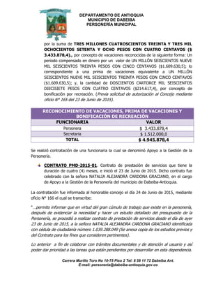 DEPARTAMENTO DE ANTIOQUIA
MUNICIPIO DE DABEIBA
PERSONERÍA MUNICIPAL
Carrera Murillo Toro No 10-75 Piso 2 Tel: 8 59 11 72 Dabeiba Ant.
E-mail: personería@dabeiba-antioquia.gov.co
por la suma de TRES MILLONES CUATROSCIENTOS TREINTA Y TRES MIL
OCHOCIENTOS SETENTA Y OCHO PESOS CON CUATRO CENTAVOS ($
3.433.878,4)., por concepto de vacaciones reconocidas de la siguiente forma: Un
periodo compensado en dinero por un valor de UN MILLÓN SEISCIENTOS NUEVE
MIL SEISCIENTOS TREINTA PESOS CON CINCO CENTAVOS ($1.609.630,5); lo
correspondiente a una prima de vacaciones equivalente a UN MILLÓN
SEISCIENTOS NUEVE MIL SEISCIENTOS TREINTA PESOS CON CINCO CENTAVOS
($1.609.630,5); y, la cantidad de DOSCIENTOS CARTORCE MIL SEISCIENTOS
DIECISIETE PESOS CON CUATRO CENTAVOS ($214.617,4), por concepto de
bonificación por recreación. (Previa solicitud de autorización al Concejo mediante
oficio N° 165 del 23 de Junio de 2015).
RECONOCIMIENTO DE VACACIONES, PRIMA DE VACACIONES Y
BONIFICACIÓN DE RECREACIÓN
FUNCIONARIA VALOR
Personera $ 3.433.878,4
Secretaria $ 1.512.000,0
TOTAL $ 4.945.878,4
Se realizó contratación de una funcionaria la cual se denominó Apoyo a la Gestión de la
Personería.
CONTRATO PMD-2015-01. Contrato de prestación de servicios que tiene la
duración de cuatro (4) meses, e inició el 23 de Junio de 2015. Dicho contrato fue
celebrado con la señora NATALIA ALEJANDRA CARDONA GRACIANO, en el cargo
de Apoyo a la Gestión de la Personería del municipio de Dabeiba-Antioquia.
La contratación fue informada al honorable concejo el día 24 de Junio de 2015, mediante
oficio N° 166 el cual se transcribe:
“…permito informar que en virtud del gran cúmulo de trabajo que existe en la personería,
después de evidenciar la necesidad y hacer un estudio detallado del presupuesto de la
Personería, se procedió a realizar contrato de prestación de servicios desde el día de ayer
23 de Junio de 2015, a la señora NATALIA ALEJANDRA CARDONA GRACIANO identificada
con cédula de ciudadanía número 1.039.288.049 (Se anexa copia de los estudios previos y
del Contrato para los fines que consideren pertinentes).
Lo anterior a fin de colaborar con trámites documentales y de atención al usuario y así
poder dar prioridad a las tareas que están pendientes por desarrollar en esta dependencia.
 