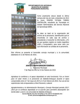 DEPARTAMENTO DE ANTIOQUIA
MUNICIPIO DE DABEIBA
PERSONERÍA MUNICIPAL
Carrera Murillo Toro No 10-75 Piso 2 Tel: 8 59 11 72 Dabeiba Ant.
E-mail: personería@dabeiba-antioquia.gov.co
Como practicante estuvo desde la última
semana del mes de Julio a diciembre de 2014
la Joven YENIFER TATIANA TORRES
CASTRILLÓN, estudiante de Tecnología en
Gestión Administrativa del Servicio Nacional
de Aprendizaje-SENA.
Su labor se basó en la organización del
archivo de la personería. Identificando qué se
encontraba en cada caja de archivo y
procediendo a transcribir la información, a fin
de que quedara registro en medio magnético
(USB y Computador), para tener claro con
qué información se contaba de la personería.
Este informe se presenta al honorable concejo municipal y a la comunidad
dabeibana el 12 de Febrero de 2016.
JENITH LIZETH GIRALDO CUADROS
Personera Municipal
7 de Mayo de 2014 al 14 de Febrero de 2016
Agradezco la confianza y el apoyo depositado en esta funcionaria. Fue un honor
para mí estar frente a la personería de Dabeiba-Antioquia durante el lapso
comprendido entre el 7 de mayo de 2014 al 14 de Febrero de 2016. Fue una de las
experiencias más enriquecedora a Nivel Personal y Laboral.
Agradecimientos a la Administración Municipal y Concejo Municipal periodo 2012-
2015 por la confianza depositada en la suscrita para permitirle desempeñar tan
bonita labor y servir a la comunidad de Dabeiba-Antioquia.
 