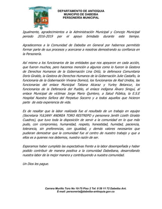 DEPARTAMENTO DE ANTIOQUIA
MUNICIPIO DE DABEIBA
PERSONERÍA MUNICIPAL
Carrera Murillo Toro No 10-75 Piso 2 Tel: 8 59 11 72 Dabeiba Ant.
E-mail: personería@dabeiba-antioquia.gov.co
Igualmente, agradecimientos a la Administración Municipal y Concejo Municipal
periodo 2016-2019 por el apoyo brindado durante este tiempo.
Agradecemos a la Comunidad de Dabeiba en General por habernos permitido
formar parte de sus procesos y acercarse a nosotras demostrando su confianza en
la Personería.
Así mismo a los funcionarios de las entidades que nos apoyaron en cada acción,
que fueron muchos, pero hacemos mención a algunos como lo fueron la Gestora
de Derechos Humanos de la Gobernación Lina Ortíz, la defensora Comunitaria
Doris Giraldo, la Gestora de Derechos Humanos de la Gobernación Julie Castaño, la
funcionaria de la Gobernación Viviana Domicó, los funcionarios de Red Unidos, las
funcionarias del enlace Municipal Tatiana Alcaraz y Yurley Betancur, los
funcionarios de la Defensoría del Pueblo, el enlace indígena Álvaro Siniguí, al
enlace Municipal de víctimas Jorge Mario Quintero, a Salud Pública, la E.S.E
Hospital Nuestra Señora del Perpetuo Socorro y a todos aquellos que hicieron
parte de esta experiencia de vida.
Es de resaltar que la labor realizada fue el resultado de un trabajo en equipo
(Secretaria YULIANY ANDREA TORO RESTREPO y personera Jenith Lizeth Giraldo
Cuadros), que tuvo toda la disposición de servir a la comunidad en lo que más
pudo, con compromiso, humanidad, respeto, honestidad, humidad, paciencia,
tolerancia, sin preferencias, con igualdad, y demás valores necesarios que
pudieran demostrar que la comunidad fue el centro de nuestro trabajo y que a
ellos es a quienes nos debemos, nuestra razón de ser.
Esperamos haber cumplido las expectativas frente a la labor desempeñada y haber
podido contribuir de manera positiva a la comunidad Dabeibana, desarrollando
nuestra labor de la mejor manera y contribuyendo a nuestra comunidad.
Un Dios les pague.
 