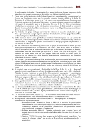 DDDiiirrreeecccccciiióóónnn dddeee AAAsssuuunnntttooosss EEEssstttuuudddiiiaaannntttiiillleeesss ––– VVViiiccceeerrrrrreeeccctttooorrríííaaa dddeee IIInnnttteeegggrrraaaccciiióóónnn yyy RRReeelllaaaccciiiooonnneeesss UUUnnniiivvveeerrrsssiiitttaaarrriiiaaasss DAEDDAAEE
32
de malversación de fondos. Esta situación lleva a que finalmente algunos integrantes de la
Mesa directiva renuncien y otros sean destituidos por el Consejo de Federación.
f) Frente a ese hecho la directiva de la Federación debe ser asumida por los presidentes de los
Centros de Estudiantes, dado que los actuales estatutos impide, debido a la fecha de
disolución de la Federación (posterior al 1º de mayo), que se pueda llamar a elecciones, para
elegir una nueva mesa directiva de Federación. La mesa, entonces, queda representada por
este grupo de estudiantes que se le denomino La Mesa de los 14. Estos representantes
estudiantiles se convierten en los interlocutores con quienes la Universidad se comunicó
durante el resto del año. Los 14 representantes se vieron en la obligación de responsabilizarse
de ciertas tareas federativas.
g) No obstante, este grupo no logra representar los intereses de todos los estudiantes, lo que
lleva a que comiencen a surgir algunos colectivos de estudiantes, como el grupo “Somos Más,
la “Nueva Izquierda Hurtadiana”, entre otros.
h) En los meses de mayo - junio producto del acontecer nacional respecto a la Ley General de
Educación, ciertas carreras paralizan sus actividades académicas para reflexionar y debatir en
torno a la Ley; el propósito es generar un documento de trabajo que pueda ser presentado a
la Comisión de Educación.
i) En este contexto de movilización y paralización un grupo de estudiantes se “toma” por tres
días algunas dependencias de la Universidad. La “Toma” parte de día lunes 16 de junio y
finaliza el día miércoles 18. Esta situación lleva a que el movimiento estudiantil se polarice,
dividiéndose entre los estudiantes que apoyaban la Toma y los que no la apoyan. No
obstante, se hacen sentir más los que apoyan dado que tenían un cierto grado de
organización, en cambio los otros estaban desarticulados, manifestando su oposición
básicamente de manera aislada.
j) En relación a este acontecimiento se debe señalar que los representantes de la Mesa de los 14
estaban divididos: algunos no estaban de acuerdo con la Toma pero otros fueron parte de la
misma. Debido a que la mayoría de los Centros de Estudiantes apoyaron la Toma esta Mesa
debió como tal adherir, argumentando que tenían que respetar y apoyar la decisión de las
bases.
k) Se constató poca representatividad y legitimidad de la Mesa de los 14 a lo largo del
segundo semestre, por lo que no se logro identificar entre ellos a un nuevo líder estudiantil.
Además, el propio cuerpo de la Mesa de los 14 se comenzó a desgastar y a desintegrar,
pocos estudiantes continuaron trabajando intensamente para los objetivos federativos. Vale
decir, que tampoco se llevaron a cabo actividades tradicionales que realizaba la Federación
como Fondos Concursables, foros, debates, claustro, semana de la Cultura, entre otros.
l) En el segundo semestre se empezó a visualizar con más nitidez el colectivo “Nueva Izquierda
Hurtadiana”, liderado por el ex presidente de la Federación 2006 Jonathan Serracino, que
poco a poco fue tomando fuerza y adherentes entre los estudiantes.
m) Las elecciones de Federación se desarrollaron en el mes de octubre y se presentaron dos listas:
la lista A liderada por Diego Cordero, presidente del Centro de Estudiantes de Pedagogía en
Historia durante el 2008 y la lista B por Jonathan Serracino, alumno de Sociología y ex -
presidente de Federación 2006.
n) Las elecciones se realizaron los días 12 y 13 de noviembre, la lista electa fue Lista B presidida
por Jonathan Serracino, líder del movimiento la Nueva Izquierda Hurtadiana.
o) Su slogan fue “a reconstruir el sentido de Universidad”. En su programa de trabajo se
detienen en los siguientes aspectos:
1.Triestamentalidad: “Reivindicar desde la FEUAH el ejercicio de participación
triestamental en todos los cuerpos colegiados (Consejos de Departamento, Facultad,
Académicos, Superior) de la Universidad constituyendo una plataforma común
entre estudiantes, profesores y funcionarios”.
2.Trabajos Voluntarios FEUAH: Trabajos voluntarios que permitan “poner al
servicio los conocimientos que nos brinda la Educación Superior al servicio de los
excluidos”
3.Cátedras FEUAH: Proponer abrir las puertas de la Universidad para ofrecer “un
espacio de reflexión crítica” que aporten al desarrollo de actividades culturales y
académicas.
 