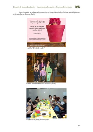 Dirección de Asuntos Estudiantiles – Vicerrectoría de Integración y Relaciones Universitarias DDDAAAEEE
12
A continuación se colocan algunos registros fotográficos de las distintas actividades que
se desarrollaron durante el año:
Afiche “Día de la Madre”
Vista al Museo Interactivo Mirador (MIM)
Actividad de cierre del Programa
 