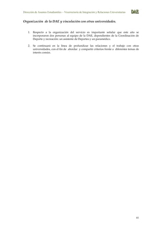 Dirección de Asuntos Estudiantiles – Vicerrectoría de Integración y Relaciones Universitarias DDDAAAEEE
41
Organización de la DAE y vinculación con otras universidades.
1. Respecto a la organización del servicio es importante señalar que este año se
incorporaron dos personas al equipo de la DAE, dependientes de la Coordinación de
Deporte y recreación: un asistente de Deportes y un paramédico.
2. Se continuará en la línea de profundizar las relaciones y el trabajo con otras
universidades, con el fin de abordar y compartir criterios frente a diferentes temas de
interés común.
 