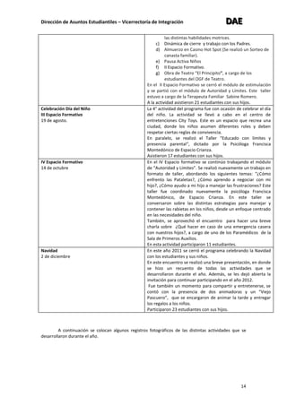 Dirección de Asuntos Estudiantiles – Vicerrectoría de Integración DDDAAAEEE
14
las distintas habilidades motrices.
c) Dinámica de cierre y trabajo con los Padres.
d) Almuerzo en Casino Hot Spot (Se realizó un Sorteo de
canasta familiar).
e) Pausa Activa Niños
f) II Espacio Formativo.
g) Obra de Teatro “El Principito”, a cargo de los
estudiantes del OGF de Teatro.
En el II Espacio Formativo se cerró el módulo de estimulación
y se partió con el módulo de Autoridad y Límites. Este taller
estuvo a cargo de la Terapeuta Familiar Sabine Romero.
A la actividad asistieron 21 estudiantes con sus hijos.
Celebración Día del Niño
III Espacio Formativo
19 de agosto.
La 4° actividad del programa fue con ocasión de celebrar el día
del niño. La actividad se llevó a cabo en el centro de
entretenciones City Toys. Este es un espacio que recrea una
ciudad, donde los niños asumen diferentes roles y deben
respetar ciertas reglas de convivencia.
En paralelo, se realizó el Taller “Educado con límites y
presencia parental“, dictado por la Psicóloga Francisca
Montedónico de Espacio Crianza.
Asistieron 17 estudiantes con sus hijos.
IV Espacio Formativo
14 de octubre
En el IV Espacio formativo se continúo trabajando el módulo
de “Autoridad y Límites”. Se realizó nuevamente un trabajo en
formato de taller, abordando los siguientes temas: “¿Cómo
enfrento las Pataletas?, ¿Cómo aprendo a negociar con mi
hijo?, ¿Cómo ayudo a mi hijo a manejar las frustraciones? Este
taller fue coordinado nuevamente la psicóloga Francisca
Montedónico, de Espacio Crianza. En este taller se
conversaron sobre las distintas estrategias para manejar y
contener las rabietas en los niños, desde un enfoque centrado
en las necesidades del niño.
También, se aprovechó el encuentro para hacer una breve
charla sobre ¿Qué hacer en caso de una emergencia casera
con nuestros hijos?, a cargo de uno de los Paramédicos de la
Sala de Primeros Auxilios.
En esta actividad participaron 11 estudiantes.
Navidad
2 de diciembre
En este año 2011 se cerró el programa celebrando la Navidad
con los estudiantes y sus niños.
En este encuentro se realizó una breve presentación, en donde
se hizo un recuento de todas las actividades que se
desarrollaron durante el año. Además, se les dejó abierta la
invitación para continuar participando en el año 2012.
Fue también un momento para compartir y entretenerse, se
contó con la presencia de dos animadoras y un “Viejo
Pascuero”, que se encargaron de animar la tarde y entregar
los regalos a los niños.
Participaron 23 estudiantes con sus hijos.
A continuación se colocan algunos registros fotográficos de las distintas actividades que se
desarrollaron durante el año.
 