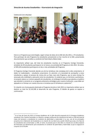 Dirección de Asuntos Estudiantiles – Vicerrectoría de Integración DDDAAAEEE
16
Celebración de la Navidad
Este es un Programa que está dirigido, según la base de datos de la DAE del año 2011, a 74 estudiantes.
Para participar de este Programa los estudiantes previamente se han inscrito en la DAE, presentando
documentación que acredita su condición de Paternidad y Maternidad.
Es importante señalar que, del total de estudiantes inscritos en el Programa Contigo Creciendo,
alrededor de 40 estudiantes participaron en al menos una actividad del Programa el año 2011. De estos,
el 50% (20 estudiantes) participaron en dos o más actividades del Programa.
El Programa Contigo Creciendo aborda una de las temáticas más complejas de la vida universitaria: el
doble rol madre/padre – estudiante universitario. En atención a la necesidad de acompañar a estos
estudiantes y apoyar el proceso de crianza de sus hijos nace este Programa, que en poco tiempo ha
alcanzado alta visibilidad y valoración entre los estudiantes. Es evidente que, en términos cuantitativos,
el proyecto abarca un número pequeño de estudiantes; sin embargo la temática que aborda y el público
que atiende lo convierte en un programa altamente estratégico para nuestra Institución, y que debe ser
apoyado en el tiempo con nuevos recursos e iniciativas que lo fortalezcan y potencien
3
.
En relación con el presupuesto destinado al Programa durante el año 2011 es importante señalar que se
destinó un total de $1.143.500 al desarrollo de este Programa. El detalle de gastos se expone a
continuación:
3
En el mes de Enero de 2012 el Consejo Académico de la UAH discutirá propuesta de la Consejera Académica
estudiantil, Srta. Paulina Fuenzalida, en relación a otorgar justificación de inasistencia de hasta un 50% del total de
clases del semestre a estudiantes en condición de paternidad y maternidad. A su vez, uno de los principales
proyectos de la Federación de Estudiantes es la creación de una Sala Cuna y Jardín Infantil que acoja a los hijos de
los estudiantes de la Universidad. La DAE, en tanto, ha previsto para el año 2012, la creación de una Beca especial
de Fotocopias y/o Alimentación para estudiantes en condición de paternidad y maternidad, la que se asignará en
conjunto con la FEUAH.
 