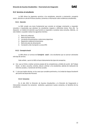 Dirección de Asuntos Estudiantiles – Vicerrectoría de Integración DDDAAAEEE
22
III.2 Servicios al estudiante
La DAE ofrece los siguientes servicios a los estudiantes: atención y orientación; consejería
social; atención en sala de Primeros Auxilios; convenios e información sobre residencias estudiantiles.
III.2.1 Atención
La DAE cumple una tarea fundamental que consiste en entregar orientación y responder
consultas o inquietudes que plantean los estudiantes respecto a diferentes temas. Para ello ha
dispuesto un módulo de atención cuya función es responden o canalizar estas consultas. Además, en
este módulo se pueden realizar los siguientes trámites:
1. Retiro de credencial.
2. Retiro de Pase Escolar
3. Inscripción de postulantes a selecciones deportivas
4. Reposición credencial Universitaria.
5. Retiro de vales de alimentación.
6. Inscripción y des-inscripción a cursos OFG
III.2.2 Consejería Social
La DAE ofrece un servicio de Consejería social a los estudiantes que se acercan solicitando
este tipo de servicio.
Cabe señalar, que en la DAE se hacen básicamente dos tipos de consejerías:
a) Una que se limita a realizar acciones propias de las competencias y ámbito de acción del Trabajo
Social, es decir, escuchar, orientar, educar y derivar a los estudiantes; además de realización de
informes sociales y mantención de fichas sociales.
b) Y otra que implica derivar, en los casos que considera pertinente, a la Unidad de Apoyo Estudiantil
del Centro de Desarrollo Personal.
III.2.4 Convenios
En el año 2011 la Dirección de Asuntos Estudiantiles y la Dirección de Cooperación e
Intercambio renovaron los convenios existentes y generaron nuevos convenios, en beneficio de los
estudiantes:
 