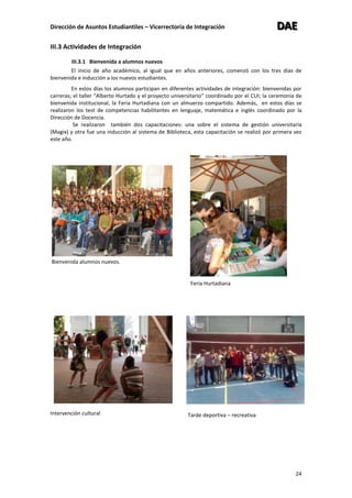 Dirección de Asuntos Estudiantiles – Vicerrectoría de Integración DDDAAAEEE
24
III.3 Actividades de Integración
III.3.1 Bienvenida a alumnos nuevos
El inicio de año académico, al igual que en años anteriores, comenzó con los tres días de
bienvenida e inducción a los nuevos estudiantes.
En estos días los alumnos participan en diferentes actividades de integración: bienvenidas por
carreras; el taller “Alberto Hurtado y el proyecto universitario” coordinado por el CUI; la ceremonia de
bienvenida institucional, la Feria Hurtadiana con un almuerzo compartido. Además, en estos días se
realizaron los test de competencias habilitantes en lenguaje, matemática e inglés coordinado por la
Dirección de Docencia.
Se realizaron también dos capacitaciones: una sobre el sistema de gestión universitaria
(Magix) y otra fue una inducción al sistema de Biblioteca, esta capacitación se realizó por primera vez
este año.
Bienvenida alumnos nuevos.
Intervención cultural
Feria Hurtadiana
Tarde deportiva – recreativa
 