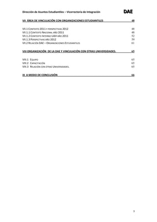 Dirección de Asuntos Estudiantiles – Vicerrectoría de Integración DDDAAAEEE
3
VII ÁREA DE VINCULACIÓN CON ORGANIZACIONES ESTUDIANTILES 48
VII.1 CONTEXTO 2011 Y PERSPECTIVAS 2012 48
VII.1.1 CONTEXTO NACIONAL AÑO 2011 48
VII.1.2 CONTEXTO INTERNO UAH AÑO 2011 52
VII.1.3 PERSPECTIVAS AÑO 2012 59
VII.2 RELACIÓN DAE – ORGANIZACIONES ESTUDIANTILES 61
VIII ORGANIZACIÓN DE LA DAE Y VINCULACIÓN CON OTRAS UNIVERSIDADES. 65
VIII.1 EQUIPO 65
VIII.2 CAPACITACIÓN 65
VIII.3 RELACIÓN CON OTRAS UNIVERSIDADES. 65
IX A MODO DE CONCLUSIÓN 66
 