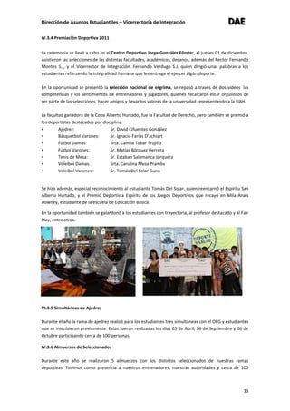 Dirección de Asuntos Estudiantiles – Vicerrectoría de Integración DDDAAAEEE
33
IV.3.4 Premiación Deportiva 2011
La ceremonia se llevó a cabo en el Centro Deportivo Jorge González Fôrster, el jueves 01 de diciembre.
Asistieron las selecciones de las distintas facultades, académicos, decanos, además del Rector Fernando
Montes S.J, y el Vicerrector de Integración, Fernando Verdugo S.J, quien dirigió unas palabras a los
estudiantes reforzando la integralidad humana que les entrega el ejercer algún deporte.
En la oportunidad se presentó la selección nacional de esgrima, se repasó a través de dos videos las
competencias y los sentimientos de entrenadores y jugadores, quienes recalcaron estar orgullosos de
ser parte de las selecciones, hacer amigos y llevar los valores de la universidad representando a la UAH.
La facultad ganadora de la Copa Alberto Hurtado, fue la Facultad de Derecho, pero también se premió a
los deportistas destacados por disciplina:
• Ajedrez: Sr. David Cifuentes González
• Básquetbol Varones: Sr. Ignacio Farías D’achiart
• Fútbol Damas: Srta. Camila Tobar Trujillo
• Fútbol Varones: Sr. Matías Bórquez Herrera
• Tenis de Mesa: Sr. Estaban Salamanca Jorquera
• Vóleibol Damas: Srta. Carolina Meza Prambs
• Voleibol Varones: Sr. Tomás Del Solar Gunn
Se hizo además, especial reconocimiento al estudiante Tomás Del Solar, quien reencarnó el Espíritu San
Alberto Hurtado, y el Premio Deportista Espíritu de los Juegos Deportivos que recayó en Mila Anais
Downey, estudiante de la escuela de Educación Básica.
En la oportunidad también se galardonó a los estudiantes con trayectoria, al profesor destacado y al Fair
Play, entre otros.
VI.3.5 Simultáneas de Ajedrez
Durante el año la rama de ajedrez realizó para los estudiantes tres simultáneas con el OFG y estudiantes
que se inscribieron previamente. Estas fueron realizadas los días 05 de Abril, 06 de Septiembre y 06 de
Octubre participando cerca de 100 personas.
IV.3.6 Almuerzos de Seleccionados
Durante este año se realizaron 5 almuerzos con los distintos seleccionados de nuestras ramas
deportivas. Tuvimos como presencia a nuestros entrenadores, nuestras autoridades y cerca de 100
 
