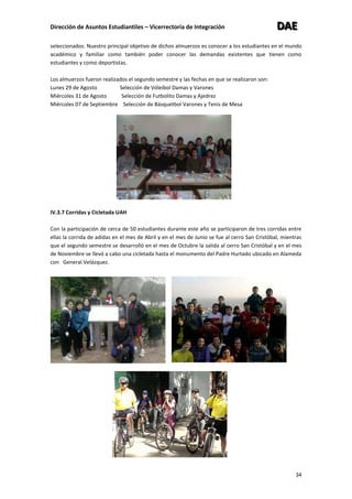 Dirección de Asuntos Estudiantiles – Vicerrectoría de Integración DDDAAAEEE
34
seleccionados. Nuestro principal objetivo de dichos almuerzos es conocer a los estudiantes en el mundo
académico y familiar como también poder conocer las demandas existentes que tienen como
estudiantes y como deportistas.
Los almuerzos fueron realizados el segundo semestre y las fechas en que se realizaron son:
Lunes 29 de Agosto Selección de Vóleibol Damas y Varones
Miércoles 31 de Agosto Selección de Futbolito Damas y Ajedrez
Miércoles 07 de Septiembre Selección de Básquetbol Varones y Tenis de Mesa
IV.3.7 Corridas y Cicletada UAH
Con la participación de cerca de 50 estudiantes durante este año se participaron de tres corridas entre
ellas la corrida de adidas en el mes de Abril y en el mes de Junio se fue al cerro San Cristóbal, mientras
que el segundo semestre se desarrolló en el mes de Octubre la salida al cerro San Cristóbal y en el mes
de Noviembre se llevó a cabo una cicletada hasta el monumento del Padre Hurtado ubicado en Alameda
con General Velázquez.
 