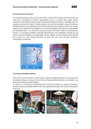 Dirección de Asuntos Estudiantiles – Vicerrectoría de Integración DDDAAAEEE
36
IV.2.2 Semana de la Prevención
En el segundo semestre, entre el 11 al 14 de octubre, se desarrolló la “Semana de la Prevención” que
contó con la participación de distintas organizaciones como: la Fundación Dona Sangre, Edusex,
Ultravisión, Centro Holístico Parque Forestal. Se desarrollaron diferentes tipos de actividades como una
campaña de donación de sangre. Se realizó, además, una charla de Sexualidad a cargo de la Matrona
Macarena Moreno, con la participación de cerca 40 estudiantes quienes pudieron aclarar mitos y dudas
respecto a la sexualidad, esto fue apoyado con una muestra fotográfica educativa de las enfermedades
de transmisión sexual. En el marco de la semana la empresa Ultravisión realizó un Screening Visual
abierto a la comunidad estudiantil, realizando 160 atenciones. Esta actividad fue apoyada por una
muestra educativa fotográfica de enfermedades visuales. Además, el Centro holístico parque forestal
dio a conocer las nuevas terapias alternativas en salud, tales como reiki, apiterapia, acupuntura,
manoterapia y aromaterapia.
IV.2.3 Semana del Medio Ambiente
Entre el 07 y el 11 de noviembre se llevó a cabo la I° Semana del Medio Ambiente en la UAH y entre las
actividades se destaca la realización de la Charlas de Responsabilidad Ambiental, una Cicletada y una
presentación de documentales Ecológicos.
Se contó con la presencia de representantes del movimiento Patagonia sin Represa, Greenpeace,
Bicicultura, Gerencia del Medio Ambiente de la Municipalidad de Santiago y del Círculo de Recicladores,
entre otros.
 