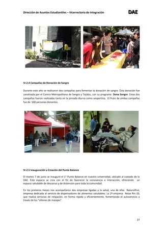 Dirección de Asuntos Estudiantiles – Vicerrectoría de Integración DDDAAAEEE
37
IV.2.4 Campañas de Donación de Sangre
Durante este año se realizaron dos campañas para fomentar la donación de sangre. Ésta donación fue
canalizada por el Centro Metropolitano de Sangre y Tejidos, con su programa Dona Sangre. Estas dos
campañas fueron realizadas tanto en la jornada diurna como vespertina, El fruto de ambas campañas
fue de 500 personas donantes.
IV.2.5 Inauguración y Creación del Punto Balance
El martes 7 de junio se inauguró el 1° Punto Balance en nuestra universidad, ubicado al costado de la
DAE. Este espacio se crea con el fin de favorecer la convivencia e interacción, ofreciendo un
espacio saludable de descanso y de distensión para toda la comunidad.
En los primeros meses nos acompañaron dos empresas ligadas a la salud, una de ellas Naturalfrut,
empresa dedicada al servicio de dispensadores de alimentos saludables. La 2ª empresa Relax Rin 10,
que realiza servicios de relajación, en forma rápida y eficientemente, fomentando el autoservicio a
través de los “sillones de masajes”.
 