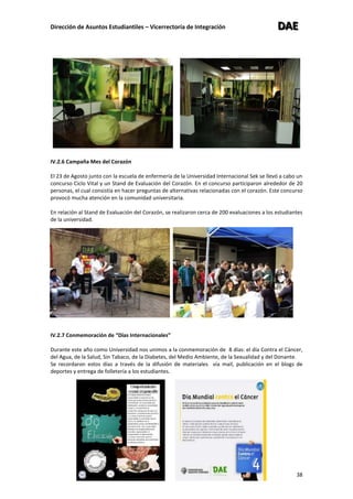 Dirección de Asuntos Estudiantiles – Vicerrectoría de Integración DDDAAAEEE
38
IV.2.6 Campaña Mes del Corazón
El 23 de Agosto junto con la escuela de enfermería de la Universidad Internacional Sek se llevó a cabo un
concurso Ciclo Vital y un Stand de Evaluación del Corazón. En el concurso participaron alrededor de 20
personas, el cual consistía en hacer preguntas de alternativas relacionadas con el corazón. Este concurso
provocó mucha atención en la comunidad universitaria.
En relación al Stand de Evaluación del Corazón, se realizaron cerca de 200 evaluaciones a los estudiantes
de la universidad.
IV.2.7 Conmemoración de “Días Internacionales”
Durante este año como Universidad nos unimos a la conmemoración de 8 días: el día Contra el Cáncer,
del Agua, de la Salud, Sin Tabaco, de la Diabetes, del Medio Ambiente, de la Sexualidad y del Donante.
Se recordaron estos días a través de la difusión de materiales vía mail, publicación en el blogs de
deportes y entrega de folletería a los estudiantes.
 