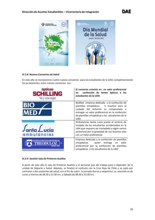 Dirección de Asuntos Estudiantiles – Vicerrectoría de Integración DDDAAAEEE
39
IV.2.8 Nuevos Convenios de Salud
En este año se incorporaron cuatro nuevos convenios para los estudiantes de la UAH, complementando
los ya existentes, estos nuevos convenios son:
El convenio consiste en un valor preferencial
en confección de lentes ópticos a los
estudiantes de la UAH.
BioMed empresa dedicada a la confección de
plantillas ortopédicas e insumos para el
cuidado del enfermo se compromete a
entregar un valor preferencial en la confección
de plantillas ortopédicas a los estudiantes de la
UAH.
Ambulancias Santa Lucía presta el servicio de
traslado de los estudiantes accidentados en la
UAH que requiera ser trasladado a algún centro
asistencial por la gravedad de sus lesiones esto
con un Valor preferencial
Empresa dedicada a la confección de plantillas
ortopédicas quien entrega un valor
preferencial por la confección de plantillas
ortopédicas a los estudiantes de la UAH.
IV.2.9 Gestión Sala de Primeros Auxilios
A partir de este año la sala de Primeros Auxilios y el personal que allí trabaja paso a depender de la
unidad de Deporte y Salud. Además, se finalizó el contrato con la Cruz Roja de Chile y se optó por
contratar a dos asistentes de salud, con el fin de cubrir la jornada diurna y vespertina. La atención es de
Lunes a Viernes de 08:30 a 21:30 hrs. y Sábado de 08:30 a 13:30 hrs.
 