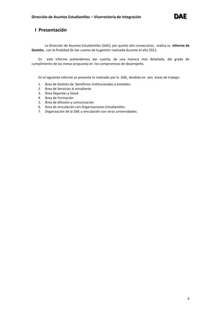 Dirección de Asuntos Estudiantiles – Vicerrectoría de Integración DDDAAAEEE
4
I Presentación
La Dirección de Asuntos Estudiantiles (DAE), por quinto año consecutivo, realiza su Informe de
Gestión, con la finalidad de dar cuenta de la gestión realizada durante el año 2011.
En este informe pretendemos dar cuenta, de una manera más detallada, del grado de
cumplimiento de las metas propuesta en los compromisos de desempeño.
En el siguiente informe se presenta lo realizado por la DAE, dividido en seis áreas de trabajo:
1. Área de Gestión de beneficios institucionales y estatales.
2. Área de Servicios al estudiante.
3. Área Deportes y Salud
4. Área de Formación
5. Área de difusión y comunicación
6. Área de vinculación con Organizaciones Estudiantiles.
7. Organización de la DAE y vinculación con otras universidades.
 