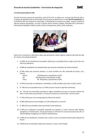 Dirección de Asuntos Estudiantiles – Vicerrectoría de Integración DDDAAAEEE
42
V.2.10 Encuesta Estilo de Vida
Durante la tercera semana de noviembre, entre el 22 al 25, se aplicó una encuesta de Estilo de Vida a
un grupo de estudiantes de la Universidad. Esta encuesta se administró a un total de 475 estudiantes de
los distintos OFG que imparte la universidad. La finalizad de la encuesta era poder evaluar el estilo de
vida de nuestros estudiantes. Los ítem a evaluar fueron Familia y Amigos, Actividad Física, Nutrición y
Alimentación Saludable, Hábitos, Sueño y Estrés, Introspección, Salud y otras conductas.
Dentro de la encuesta se obtuvieron datos que permitieron relevar algunos aspectos del estilo de vida
de nuestra comunidad estudiantil.
1. Un 80% de los estudiantes encuestados señala que su actividad física es baja y que tiene una
vida muy sedentaria.
2. El 89% de la población encuestada indica que consume embutidos de manera habitual.
3. El 96% indica que consume siempre y a veces comidas con alto contenido de azúcar, sal y
frituras:
Azúcar 179 Respuestas, equivalentes al 41%
Sal 166 Respuestas, equivalentes al 38%
Fritas 88 Respuestas, equivalentes al 20%
4. Un 44% se percibe con sobrepeso u obesidad y un 50% considera que tiene un peso normal.
5. El 74% de los encuestados fuma y un 44% consume más de 6 cigarrillos semanales.
6. Un 57% de los encuestados participa en alguna actividad en la que se consume alcohol. De
ellos, el 72% indica que participa 1 a 2 veces a la semana y un 4% lo hace más de 6 veces.
7. El 81% señala que nunca maneja bajo los efectos del alcohol.
8. El 38% señala que consume drogas y un 53% señala que no consume.
9. El 89% de los encuestados indica que tiende a automedicarse.
10. El 93% de la población encuestada respondió que siempre y a veces consume café, bebidas
energéticas o medicamentos. De ese porcentaje un 37% tiene un consumo excesivo de café, un
39% de bebidas energéticas y un 24% de medicamentos.
11. El 85% de los estudiantes considera que a veces o nunca se levantan descansados después de
dormir.
12. El 82% de los encuestados señalan que siempre o a veces está irritable.
 