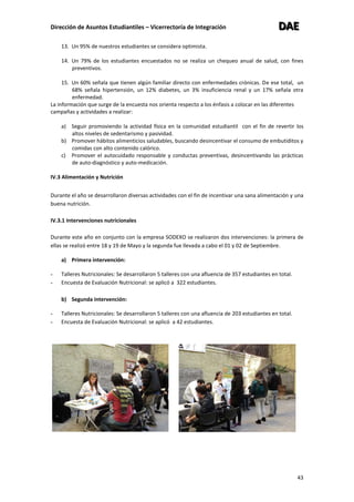 Dirección de Asuntos Estudiantiles – Vicerrectoría de Integración DDDAAAEEE
43
13. Un 95% de nuestros estudiantes se considera optimista.
14. Un 79% de los estudiantes encuestados no se realiza un chequeo anual de salud, con fines
preventivos.
15. Un 60% señala que tienen algún familiar directo con enfermedades crónicas. De ese total, un
68% señala hipertensión, un 12% diabetes, un 3% insuficiencia renal y un 17% señala otra
enfermedad.
La información que surge de la encuesta nos orienta respecto a los énfasis a colocar en las diferentes
campañas y actividades a realizar:
a) Seguir promoviendo la actividad física en la comunidad estudiantil con el fin de revertir los
altos niveles de sedentarismo y pasividad.
b) Promover hábitos alimenticios saludables, buscando desincentivar el consumo de embutiditos y
comidas con alto contenido calórico.
c) Promover el autocuidado responsable y conductas preventivas, desincentivando las prácticas
de auto-diagnóstico y auto-medicación.
IV.3 Alimentación y Nutrición
Durante el año se desarrollaron diversas actividades con el fin de incentivar una sana alimentación y una
buena nutrición.
IV.3.1 Intervenciones nutricionales
Durante este año en conjunto con la empresa SODEXO se realizaron dos intervenciones: la primera de
ellas se realizó entre 18 y 19 de Mayo y la segunda fue llevada a cabo el 01 y 02 de Septiembre.
a) Primera intervención:
- Talleres Nutricionales: Se desarrollaron 5 talleres con una afluencia de 357 estudiantes en total.
- Encuesta de Evaluación Nutricional: se aplicó a 322 estudiantes.
b) Segunda intervención:
- Talleres Nutricionales: Se desarrollaron 5 talleres con una afluencia de 203 estudiantes en total.
- Encuesta de Evaluación Nutricional: se aplicó a 42 estudiantes.
 