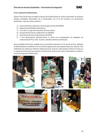 Dirección de Asuntos Estudiantiles – Vicerrectoría de Integración DDDAAAEEE
44
IV.3.2 Semana de la Alimentación
Desde el 24 al 26 de mayo se celebró la Semana de la Alimentación en nuestra universidad. Se realizaron
distintas actividades relacionadas con la alimentación, con el fin de incentivar una alimentación
equilibrada, a base de frutas y verduras:
a) Cocina Gourmet (a cargo de la carrera de gastronomía del INACAP)
b) Exposición de Desórdenes Alimenticios.
c) Feria Libre ( a cargo de la Asociación de Ferias Libres)
d) Encuesta Nutricional (en colaboración con SODEXO)
e) Charla Nutricional (con la participación del INTA)
f) I° Feria Gastronómica Latinoamericana: se contó con la participación de embajadas y/o
restaurantes del Perú, Chile, Ecuador, Colombia, Honduras y Venezuela.
Estas actividades fueron bien acogidas por la comunidad universitaria. En el caso de la feria, alrededor
de 500 estudiantes se deleitaron con las distintas degustaciones de productos típicos de cada país. Esta
celebración fue cubierta por distintos medios de prensa, entre los cuales destaca el Diario la Cuarta, en
su segmento Comerciante que destacó el interés de los alumnos de nuestra Universidad en comprar y
consumir productos Hortofrutícolas.
 