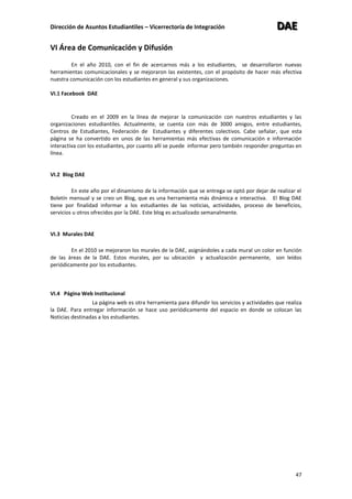 Dirección de Asuntos Estudiantiles – Vicerrectoría de Integración DDDAAAEEE
47
VI Área de Comunicación y Difusión
En el año 2010, con el fin de acercarnos más a los estudiantes, se desarrollaron nuevas
herramientas comunicacionales y se mejoraron las existentes, con el propósito de hacer más efectiva
nuestra comunicación con los estudiantes en general y sus organizaciones.
VI.1 Facebook DAE
Creado en el 2009 en la línea de mejorar la comunicación con nuestros estudiantes y las
organizaciones estudiantiles. Actualmente, se cuenta con más de 3000 amigos, entre estudiantes,
Centros de Estudiantes, Federación de Estudiantes y diferentes colectivos. Cabe señalar, que esta
página se ha convertido en unos de las herramientas más efectivas de comunicación e información
interactiva con los estudiantes, por cuanto allí se puede informar pero también responder preguntas en
línea.
VI.2 Blog DAE
En este año por el dinamismo de la información que se entrega se optó por dejar de realizar el
Boletín mensual y se creo un Blog, que es una herramienta más dinámica e interactiva. El Blog DAE
tiene por finalidad informar a los estudiantes de las noticias, actividades, proceso de beneficios,
servicios u otros ofrecidos por la DAE. Este blog es actualizado semanalmente.
VI.3 Murales DAE
En el 2010 se mejoraron los murales de la DAE, asignándoles a cada mural un color en función
de las áreas de la DAE. Estos murales, por su ubicación y actualización permanente, son leídos
periódicamente por los estudiantes.
VI.4 Página Web Institucional
La página web es otra herramienta para difundir los servicios y actividades que realiza
la DAE. Para entregar información se hace uso periódicamente del espacio en donde se colocan las
Noticias destinadas a los estudiantes.
 