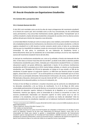 Dirección de Asuntos Estudiantiles – Vicerrectoría de Integración DDDAAAEEE
48
VII Área de Vinculación con Organizaciones Estudiantiles
VII.1 Contexto 2011 y perspectivas 2012
VII.1.1 Contexto Nacional año 2011
El año 2011 será recordado como uno de los años de mayor protagonismo del movimiento estudiantil
en la historia de nuestro país. Será recordado como un año muy convulsionado, de alta conflictividad
social, permanentes y muy concurridas movilizaciones sociales, agenda política “monopolizada” por el
conflicto estudiantil, amplias demandas estudiantiles y búsqueda de acuerdos entre los diversos actores
políticos del país para intentar dar respuesta a esas demandas.
La Universidad Alberto Hurtado por cierto no estuvo ajena a esta realidad y vivió también momentos de
alta complejidad producto de las movilizaciones y las divisiones entre los propios estudiantes. La falta de
orgánica estudiantil en la UAH durante el primer semestre atentó contra el éxito de sus demandas
internas pues los imposibilitó de establecer canales de comunicación formales con las autoridades de la
Universidad. En este plano, la constitución de una Federación de Estudiantes formal y
democráticamente electa por los estudiantes de la Universidad constituye uno de los más importante
avances del movimiento estudiantil interno del año 2011.
A nivel país las movilizaciones estudiantiles son, como se ha señalado, el hecho más destacado del año
2011. Si bien éstas se iniciaron hacia fines del mes de Abril
4
, ya desde el año 2010 se advertían posibles
movilizaciones estudiantiles para el 2011, motivadas por el descontento estudiantil frente a un sistema
educacional superior con graves deficiencias, segmentado e injusto. En las primeras movilizaciones
estudiantiles del 2011 la presidenta de la FECH, Camila Vallejos señalaba, en relación con las demandas
estudiantiles, que “Alrededor del 57% de los egresados no trabaja en lo que estudió, un 50% de los
estudiantes no puede ingresar a la educación superior y un 40% tiene que desertar porque no puede
pagarla. ¿Acaso esto no es una crisis?”
5
. Se va construyendo así un discurso movilizador que en un inicio
levantó como sus principales demandas: Democratización Institucional y de acceso, aumento del % del
PIB destinado a Educación, disminución de la tasa de interés del CAE
6
a un 2%, creación de un Fondo de
Revitalización de la educación pública, no al lucro en la educación, etc.
Ya hacia el mes de Mayo se comienzan a visualizar situaciones que da cuenta de una radicalización de
las demandas estudiantiles y de sus formas de movilización. Ya al 21 de Mayo de 2011 varias
universidades pertenecientes al Consejo de Rectores se encuentran en paro esperando los anuncios que
en materia de educación superior realizaría el Presidente de la República en su cuenta anual al
Parlamento, mientras que algunas, como la Universidad de La Serena se encuentran en toma. Los
anuncios presidenciales relacionados con educación superior en dicha cuenta anual no solo no
satisfacen a los estudiantes, sino que contribuyen a aumentar sus niveles de radicalidad
7
. Ante los
anuncios presidenciales los estudiantes responden con la tradicional movilización estudiantil fuera del
4
Primera convocatoria de la CONFECH el jueves 28 de Abril de 2011 reúne a cerca de 10.000 estudiantes sólo en la
Región Metropolitana.
5
Diario El Mercurio. Viernes 29 de Abril. Cuerpo C, P. 8.
6
CAE: Crédito con Aval del Estado.
7
Los principales anuncios en la cuenta anual del Presidente de la República al Parlamento el 21 de Mayo de 2011
fueron los siguientes: Proyecto de ley para crear Subsecretaría de Educación Superior, nuevo trato con las
Universidades del Estado para mejorar su gestión y competitividad, perfeccionamiento del financiamiento
estudiantil superior (reprogramación de morosidad del Fondo Solidario a 100.000 morosos), aumento de becas a
estudiantes de institutos profesionales y centros de formación técnica, modificación del esquema de asignación de
Aporte Fiscal Indirecto y baja en los costos del crédito (no se especifica monto ni porcentaje).
 