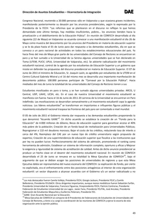 Dirección de Asuntos Estudiantiles – Vicerrectoría de Integración DDDAAAEEE
49
Congreso Nacional, reuniendo a 20.000 personas sólo en Valparaíso y que ocasiona graves incidentes;
manifestando posteriormente su desazón por los anuncios presidenciales, según lo expresado por la
Presidenta de la FECH: “Las reformas que se plantearon en el discurso no reflejan lo que hemos
demandado este último tiempo, hay medidas insuficientes, pobres… los anuncios tienden hacia la
privatización y el debilitamiento de la Educación Púbica”. En reunión de CONFECH desarrollada al día
siguiente (22 de Mayo) en Valparaíso se acuerda convocar a una manifestación estudiantil el día 26 de
Mayo como muestra del descontento por los anuncios del Presidente en materia de educación superior
y se le da plazo hasta el 01 de Junio para dar respuesta a las demandas estudiantiles, día en que se
convoca a un paro nacional de actividades en todos los establecimientos educacionales del país. Ya
hacia fines del mes de Mayo gran parte de las universidades del Consejo de Rectores se encuentran en
paro y se han sumado a la Universidad de La Serena algunas universidades que se han declarado en
Toma (UTEM, PUCV, UPLA, Universidad de Valparaíso, etc). Se advierte radicalización del movimiento
estudiantil nacional, control de la agenda por los estudiantes de Educación Superior y un gobierno que
insiste en defender las propuestas del discurso presidencial en materia de Educación Superior. El 07 de
Junio de 2011 el ministro de Educación, Sr. Joaquín Lavín, es agredido por estudiantes de la UTEM en el
Centro Cultural Gabriela Mistral y el 16 del mismo mes se desarrolla una importante manifestación de
descontento público: 100.000 personas participan de “Carnaval por la Educación Pública”. Hacia
mediados del mes de Junio la totalidad de las universidades del Consejo de Rectores tienen a sus
Estudiantes movilizados en paro o toma, y se han sumado algunas universidades privadas: ARCIS, U
Central, UDP, UAHC, UCSH, etc. En el caso de nuestra Universidad el movimiento estudiantil se
manifiesta con fuerza: hacia el 16 de Junio de 2011 20 carreras de la Universidad se encuentran en Paro
indefinido. Las movilizaciones se desarrollan semanalmente y el movimiento estudiantil copa la agenda
noticiosa. Los líderes estudiantiles
8
se transforman en importantes e influyentes figuras públicas y el
movimiento estudiantil nacional traspasa las fronteras del país para ser comentado a nivel mundial.
El 05 de Julio de 2011 el Gobierno intenta dar respuesta a las demandas estudiantiles proponiendo lo
que denominó “Acuerdo GANE”
9
. En dicho acuerdo se establece la creación de un “Fondo para la
Educación” de 4.000 millones de dólares; Becas de educación superior para garantizar acceso al 40%
más pobre de la población; Creación de un fondo basal de revitalización para Universidades Públicas;
Reprogramar a 110 mil deudores morosos; Bajar el costo de los créditos, reduciendo tasa de interés a
cerca del 4%; Reemplazo del CAE por un nuevo tipo de crédito universitario según propuesta de
expertos; Creación de una superintendencia de educación superior que fiscalice a las instituciones que
por ley no pueden lucrar; Perfeccionamiento del sistema de admisión, promoviendo el ranking como
herramienta de admisión; Establecer un sistema de información completo, oportuno y eficaz y Mejorar
la exigencia y rigurosidad de sistema de acreditación de calidad. Antes de dicho anuncio presidencial se
produce un hecho clave en el devenir del movimiento estudiantil nacional: En reunión de CONFECH
desarrollada el 25 de Junio se renueva en su totalidad la Mesa Ejecutiva de CONFECH
10
, bajo el
argumento de que se debían acoger las posiciones de universidades de regiones y que esta Mesa
Ejecutiva debía ser representativa del nuevo escenario del CONFECH. La explicación de fondo, por cierto
no explicitada, era el enfrentamiento entre dos posiciones antagónicas al interior de esta organización
estudiantil: un sector dispuesto a alcanzar acuerdos con el Gobierno v/s un sector radicalizado y no
8
Los más destacados fueron Camila Vallejo, Presidenta FECH, Giorgio Jackson, Presidente FEUC y Camilo
Ballesteros, Presidente FEUSACH. Otros dirigentes importantes, aunque menos mediáticos fueron Sebastián Farfán,
Presidente Universidad de Valparaíso, Francisco Figueroa, Vicepresidente FECH, Patricio Contreras, Presidente
Federación de Estudiantes Universidad de Los Lagos , Javier Fano, Presidente FEUTAL, José Ancalao, Presidente
Federación de Estudiantes Mapuches y Guillermo Petersen, Presidente FEC.
9
GANE: Gran Acuerdo Nacional por la Educación.
10
Mesa Ejecutiva de CONFECH se compone de 8 Presidentes de Federaciones de Estudiantes de Universidades del
Consejo de Rectores, y tiene a su cargo la coordinación de las reuniones de CONFECH y ejerce la vocería de esta
organización ante la opinión pública.
 