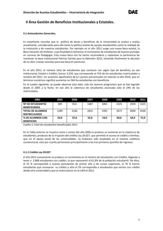 Dirección de Asuntos Estudiantiles – Vicerrectoría de Integración DDDAAAEEE
5
II Área Gestión de Beneficios Institucionales y Estatales.
II.1 Antecedentes Generales.
Es importante recordar que la política de becas y beneficios de la Universidad se analiza y evalúa
anualmente, considerando para ello tanto la política estatal de ayudas estudiantiles como la realidad de
la Institución y de nuestros estudiantes. Por ejemplo en el año 2011 surge una nueva beca estatal, la
Beca Vocación de Profesor, cuya finalidad es fomentar el incremento de estudiantes de buenos puntajes
en carreras de Pedagogía. Esta nueva beca nos ha hecho reconsiderar y replantear la pertinencia de
mantener la beca institucional Patricio Cariola para la Admisión 2012; tomando finalmente la decisión
de no abrir nuevas vacantes para esa beca en particular.
En el año 2011, el número total de estudiantes que contaron con algún tipo de beneficio, ya sea
Institucional, Estatal o Crédito, fueron 3.224, que corresponde al 71% de los estudiantes matriculados a
octubre del 2011. Un aumento significativo de 6,1 puntos porcentuales en relación al año 2010, que en
términos numéricos significó aumentar en 564 los estudiantes con beneficios.
En el cuadro siguiente, se puede observar este dato, más los avances progresivos que se han logrado
desde el 2005 a la fecha. En ese año la cobertura de estudiantes alcanzaba sólo el 24% de los
matriculados.
AÑO 2005 2006 2007 2008 2009 2010 2011
Nº DE ESTUDIANTES
BENEFICIADOS
309 814 1487 1801 2225 2659 3225
TOTAL DE ALUMNOS
MATRICULADOS
1289 2166 2825 3395 3673 4094 4540
% DE ALUMNOS CON
BENEFICIOS
24,0 37,6 52,6 53,0 60,6 64,9 71,0
Cuadro 1 Total de estudiantes beneficiados 2011
En la Tabla anterior se muestra como a contar del año 2006 se produce un aumento en la cobertura de
estudiantes, producto de la irrupción del crédito Ley 20.027, que permitió el acceso al crédito a familias,
que sin el apoyo (aval) de las universidades, no hubiesen sido aceptadas en el sistema crediticio
convencional, esto por cuanto pertenecen principalmente a los tres primeros quintiles de ingresos.
II.1.1 Crédito Ley 20.027
El año 2011 nuevamente se produce un incremento en el número de estudiantes con Crédito, llegando a
tener a 2.808 estudiantes con crédito, lo que representó el 61,9% de la población estudiantil. De ellos,
el 22 % correspondió a nuevos postulantes de primer año o de cursos superiores, el 76 % fueron
estudiantes que renovaron su crédito y sólo el 2% correspondía a estudiantes que venían con crédito
desde otra universidad y que se matricularon en la UAH el 2011.
 