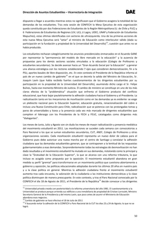 Dirección de Asuntos Estudiantiles – Vicerrectoría de Integración DDDAAAEEE
50
dispuesto a llegar a acuerdos mientras estos no significasen que el Gobierno acogiera la totalidad de las
demandas de los estudiantes. Tras esta sesión de CONFECH la Mesa Ejecutiva de esta organización
queda constituida por dos Federaciones de Estudiantes de la Región Metropolitana (U. de Chile y PUC) y
6 Federaciones de Estudiantes de Regiones (UV, ULS, U Lagos, UDEC, UNAP y Federación de Estudiantes
Mapuches), estas últimas identificadas con sectores de ultraizquierda. Una de las primeras acciones de
esta nueva Mesa Ejecutiva será “vetar” al ministro de Educación como interlocutor válido (dada su
participación en la fundación y propiedad de la Universidad del Desarrollo)
11
, cuestión que antes no se
había producido.
Los estudiantes rechazan categóricamente los anuncios presidenciales enmarcados en el Acuerdo GANE
por representar la “permanencia del modelo de libre mercado en la educación” y la ausencia de
propuestas para los demás sectores sociales vinculados a la educación (Colegio de Profesores y
estudiantes secundarios). Se decide avanzar hacia un “Gran Acuerdo Social por la Educación” y generar
una alianza estratégica con los rectores estableciendo 7 ejes que consideren democratización, fin a la
PSU, aportes basales de libre disposición, etc. En este contexto el Presidente de la República informa al
país de un nuevo cambio de gabinete
12
en el que se decreta la salida del Ministro de Educación, Sr.
Joaquín Lavín (que había recibido fuertes cuestionamientos de los dirigentes estudiantiles por su
participación en la propiedad de la Universidad del Desarrollo), asumiendo dicho cargo el Sr. Felipe
Bulnes, hasta ese momento Ministro de Justicia. El cambio de ministro se constituye en uno de los más
claros efectos de la “problemática” situación que enfrenta el Gobierno producto del conflicto
educacional, que hace bajar paulatinamente la adhesión ciudadana hacia el Gobierno y el Presidente. La
radicalización tanto en los mecanismos de movilización como en las demandas ya es evidente: se exige
un plebiscito nacional para la Educación Superior, educación gratuita, renacionalización del cobre e
incluso una Nueva Constitución para Chile; radicalización que se potencia con las prolongadas tomas y
paros de universidades y liceos y la presencia cada vez más marcada de dirigentes estudiantiles que
compiten el liderazgo con los Presidentes de la FECH y FEUC, catalogados como dirigentes más
“dialogantes”.
Los meses de Junio, Julio y Agosto son sin duda los meses de mayor radicalización y presencia mediática
del movimiento estudiantil en 2011. Las movilizaciones se suceden cada semana con convocatorias a
Paro Nacional a los que se suman estudiantes secundarios, CUT, ANEF, Colegio de Profesores y otras
organizaciones sociales. Cada movilización estudiantil representa un nuevo dolor de cabeza para el
Gobierno pues debe autorizar una nueva marcha por el centro de Santiago y constatar la adhesión
ciudadana que las demandas estudiantiles generan, que se contraponen a la lentitud de las respuestas
gubernamentales a esas demandas. Sorprendentemente todas las estrategias de desmovilización no han
dado resultados y el movimiento estudiantil ha mutado en sus demandas, instalando como la principal y
clave la “Gratuidad de la Educación Superior”, la que se alcanza con una reforma tributaria, la que
incluso es acogida como propuesta por la oposición. El movimiento estudiantil abandona en gran
medida su perfil “gremial” para transformarse en un movimiento político que cuestiona abiertamente a
gobierno y oposición, las políticas educacionales adoptadas durante los últimos 20 años en nuestro país
y a la clase política en general. Mientras la adhesión ciudadana frente al movimiento estudiantil
aumenta tras cada encuesta, la valoración de la ciudadanía a las instituciones democráticas y la clase
política disminuyen de manera preocupante. En este contexto, y tras el Paro Nacional convocado por la
CONFECH el día 18 de Agosto de 2011, el Presidente de la República
13
decide convocar a los dirigentes
11
Universidad privada creada con posterioridad a la reforma universitaria del año 1981. El cuestionamiento a la
Universidad se produce porque arrienda sus edificios a una inmobiliaria de propiedad de Cristian Larroulet, Ministro
Secretario General de la Presidencia y del mismo Lavín, que poco antes de asumir el Ministerio de Educación
abandona esos negocios.
12
Cambio de gabinete se hace efectivo el 18 de Julio de 2011
13
Y buscando evitar la adhesión de la CONFECH a Paro Nacional de la CUT los días 23 y 24 de Agosto, lo que no se
logró.
 