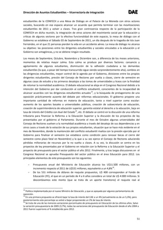 Dirección de Asuntos Estudiantiles – Vicerrectoría de Integración DDDAAAEEE
51
estudiantiles de la CONFECH a una Mesa de Diálogo en el Palacio de La Moneda con otros actores
sociales, buscando en ese espacio alcanzar un acuerdo que permita terminar con las movilizaciones
estudiantiles de 2011 y volver a clases. Tras gran controversia respecto de la participación de la
CONFECH en dicha reunión, la integración de otros actores del movimiento social por la educación y
críticas de algunos sectores por la efectiva funcionalidad de este espacio, la mesa de diálogo con el
Gobierno se establece el Sábado 03 de Septiembre de 2011, un día después de la tragedia de Isla Juan
Fernández, en el que 21 personas pierden la vida en un accidente aéreo. La mesa de diálogo no alcanza
su objetivo: las posiciones entre los dirigentes estudiantiles y sociales vinculados a la educación y el
Gobierno son antagónicas, y no se obtiene ningún resultado.
Los meses de Septiembre, Octubre, Noviembre y Diciembre son, a diferencia de los meses anteriores,
momentos de relativa mayor calma. Esta calma se produce por diversos factores: cansancio y
agotamiento de algunos estudiantes, disminución de la adhesión ciudadana a las demandas
estudiantiles (la que, a pesar del tiempo transcurrido sigue siendo sorprendentemente alta), cambios en
las dirigencias estudiantiles, mayor control de la agenda por el Gobierno, divisiones entre los propios
dirigentes estudiantiles, presión del Consejo de Rectores por vuelta a clases, cierre de semestre en
algunas casas de estudio y los primeros desalojos a las tomas de universidades y liceos con la finalidad
de retomar la normalidad académica. El debate educacional se aloja en el Congreso Nacional debido a la
intención del Gobierno por dar conducción al conflicto estudiantil, conscientes de la incapacidad de
alcanzar acuerdos con las dirigencias estudiantiles actuales
14
, y la búsqueda de protagonismo de una
oposición prácticamente ausente del debate por reformas educacionales. El gobierno propone una
importante cantidad de reformas en materia de educación, tanto a nivel superior como escolar:
aumento de los aportes basales a universidades públicas, creación de subsecretaría de educación,
creación de superintendencia de educación superior, garantía estatal al derecho a la educación, baja en
tasa de interés del Crédito con Aval del Estado
15
, etc. El debate se centró en la discusión de una reforma
tributaria para financiar la Reforma a la Educación Superior y la discusión de los proyectos de ley
presentados por el gobierno al Parlamento. Durante el mes de Octubre algunas universidades del
Consejo de Rectores vuelven a la normalidad académica a través del desalojo de sus dependencias y en
otros casos a través de la votación de sus propios estudiantes, situación que se hace más evidente en el
mes de Noviembre, donde la mantención del conflicto estudiantil rivaliza con la presión ejercida por el
Gobierno para finalizar el semestre (se establece como condición para renovar becas el cierre del
semestre como plazo fatal en Noviembre) y la que a su vez ejerce el Consejo de Rectores aduciendo
pérdidas millonarias de recursos por la no vuelta a clases. A su vez, la discusión se centra en los
proyectos de ley presentados por el Gobierno en relación con la Reforma a la Educación Superior y el
proyecto de presupuesto para el sector público el año 2012. Finalmente, y tras largas discusiones en el
Congreso Nacional se aprueba Presupuesto del sector público en el área Educación para 2012. Los
principales elementos de este presupuesto son los siguientes:
- Presupuesto anual del Ministerio de Educación alcanza los U$11.500 millones, con un
incremento respecto al 2011 de U$531 millones, equivalente a un 4,8%
16
.
- De los 531 millones de dólares de reajuste propuestos, U$ 400 corresponden al Fondo de
Educación (FE), el que en un período de 4 a 6 años considera un total de U$ 4.000 millones. Si
descontásemos este monto (que se trata de un aporte transitorio) el reajuste real al
14
Política implementada por el nuevo Ministro de Educación, y que es apoyada por algunos parlamentarios de
oposición.
15
En una primera propuesta se ofreció bajar la tasa de interés del CAE a un 4% (actualmente es de un 5,3%), pero
posteriormente este porcentaje se volvió a bajar proponiendo un 2% de tasa de interés.
16
Se trata de una de las menores variaciones porcentuales de presupuesto en Educación de los últimos años. Salvo
la variación presupuestaria de 2005 (3,7%), todas las variaciones del presupuesto de Educación desde el año 2004 a
2011 fueron superiores al % establecido para 2012.
 