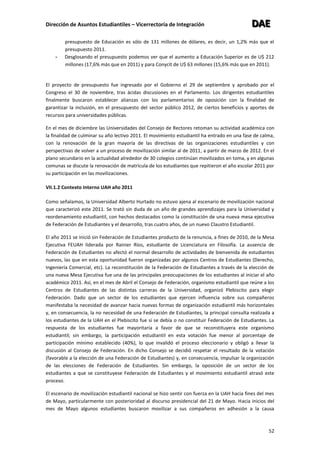 Dirección de Asuntos Estudiantiles – Vicerrectoría de Integración DDDAAAEEE
52
presupuesto de Educación es sólo de 131 millones de dólares, es decir, un 1,2% más que el
presupuesto 2011.
- Desglosando el presupuesto podemos ver que el aumento a Educación Superior es de U$ 212
millones (17,6% más que en 2011) y para Conycit de U$ 63 millones (15,6% más que en 2011).
El proyecto de presupuesto fue ingresado por el Gobierno el 29 de septiembre y aprobado por el
Congreso el 30 de noviembre, tras ácidas discusiones en el Parlamento. Los dirigentes estudiantiles
finalmente buscaron establecer alianzas con los parlamentarios de oposición con la finalidad de
garantizar la inclusión, en el presupuesto del sector público 2012, de ciertos beneficios y aportes de
recursos para universidades públicas.
En el mes de diciembre las Universidades del Consejo de Rectores retoman su actividad académica con
la finalidad de culminar su año lectivo 2011. El movimiento estudiantil ha entrado en una fase de calma,
con la renovación de la gran mayoría de las directivas de las organizaciones estudiantiles y con
perspectivas de volver a un proceso de movilización similar al de 2011, a partir de marzo de 2012. En el
plano secundario en la actualidad alrededor de 30 colegios continúan movilizados en toma, y en algunas
comunas se discute la renovación de matrícula de los estudiantes que repitieron el año escolar 2011 por
su participación en las movilizaciones.
VII.1.2 Contexto Interno UAH año 2011
Como señalamos, la Universidad Alberto Hurtado no estuvo ajena al escenario de movilización nacional
que caracterizó este 2011. Se trató sin duda de un año de grandes aprendizajes para la Universidad y
reordenamiento estudiantil, con hechos destacados como la constitución de una nueva mesa ejecutiva
de Federación de Estudiantes y el desarrollo, tras cuatro años, de un nuevo Claustro Estudiantil.
El año 2011 se inició sin Federación de Estudiantes producto de la renuncia, a fines de 2010, de la Mesa
Ejecutiva FEUAH liderada por Rainier Ríos, estudiante de Licenciatura en Filosofía. La ausencia de
Federación de Estudiantes no afectó el normal desarrollo de actividades de bienvenida de estudiantes
nuevos, las que en esta oportunidad fueron organizadas por algunos Centros de Estudiantes (Derecho,
Ingeniería Comercial, etc). La reconstitución de la Federación de Estudiantes a través de la elección de
una nueva Mesa Ejecutiva fue una de las principales preocupaciones de los estudiantes al iniciar el año
académico 2011. Así, en el mes de Abril el Consejo de Federación, organismo estudiantil que reúne a los
Centros de Estudiantes de las distintas carreras de la Universidad, organizó Plebiscito para elegir
Federación. Dado que un sector de los estudiantes que ejercen influencia sobre sus compañeros
manifestaba la necesidad de avanzar hacia nuevas formas de organización estudiantil más horizontales
y, en consecuencia, la no necesidad de una Federación de Estudiantes, la principal consulta realizada a
los estudiantes de la UAH en el Plebiscito fue si se debía o no constituir Federación de Estudiantes. La
respuesta de los estudiantes fue mayoritaria a favor de que se reconstituyera este organismo
estudiantil; sin embargo, la participación estudiantil en esta votación fue menor al porcentaje de
participación mínimo establecido (40%), lo que invalidó el proceso eleccionario y obligó a llevar la
discusión al Consejo de Federación. En dicho Consejo se decidió respetar el resultado de la votación
(favorable a la elección de una Federación de Estudiantes) y, en consecuencia, impulsar la organización
de las elecciones de Federación de Estudiantes. Sin embargo, la oposición de un sector de los
estudiantes a que se constituyese Federación de Estudiantes y el movimiento estudiantil atrasó este
proceso.
El escenario de movilización estudiantil nacional se hizo sentir con fuerza en la UAH hacia fines del mes
de Mayo, particularmente con posterioridad al discurso presidencial del 21 de Mayo. Hacia inicios del
mes de Mayo algunos estudiantes buscaron movilizar a sus compañeros en adhesión a la causa
 
