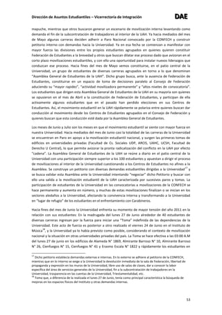 Dirección de Asuntos Estudiantiles – Vicerrectoría de Integración DDDAAAEEE
53
mapuche, mientras que otros buscaron generar un escenario de movilización interna levantando como
demanda el fin de la subcontratación de trabajadores al interior de la UAH. Ya hacia mediados del mes
de Mayo algunas carreras deciden adherir a Paro Nacional convocado por la CONFECH y construir
petitorio interno con demandas hacia la Universidad. Ya en esa fecha se comienzan a manifestar con
mayor fuerza las divisiones entre los propios estudiantes agrupados en quienes quieren constituir
Federación de Estudiantes a la brevedad y otros que buscan dilatar ese proceso dado que avizoran en el
corto plazo movilizaciones estudiantiles, y con ello una oportunidad para instalar nuevos liderazgos que
conduzcan ese proceso. Hacia fines del mes de Mayo vemos constituirse, en el patio central de la
Universidad, un grupo de estudiantes de diversas carreras agrupados en torno a lo que denominan
“Asamblea General de Estudiantes de la UAH”. Dicho grupo busca, ante la ausencia de Federación de
Estudiantes, constituirse en un espacio de toma de decisiones paralelo al Consejo de Federación
aduciendo su “mayor rapidez”, “actividad movilizadora permanente” y “altos niveles de convocatoria”.
Los estudiantes que dirigen esta Asamblea General de Estudiantes de la UAH en su mayoría son quienes
se opusieron en el mes de Abril a la constitución de Federación de Estudiantes, y participan de ella
activamente algunos estudiantes que en el pasado han perdido elecciones en sus Centros de
Estudiantes. Así, el movimiento estudiantil en la UAH rápidamente se polariza entre quienes buscan dar
conducción al movimiento desde los Centros de Estudiantes agrupados en el Consejo de Federación y
quienes buscan que esta conducción esté dada por la Asamblea General de Estudiantes.
Los meses de Junio y Julio son los meses en que el movimiento estudiantil se siente con mayor fuerza en
nuestra Universidad. Hacia mediados del mes de Junio casi la totalidad de las carreras de la Universidad
se encuentran en Paro en apoyo a la movilización estudiantil nacional, y surgen las primeras tomas de
edificios en universidades privadas (Facultad de Cs. Sociales UDP, ARCIS, UAHC, UCSH, Facultad de
Derecho U Central), lo que permite avizorar la pronta radicalización del conflicto en la UAH por efecto
“cadena”. La Asamblea General de Estudiantes de la UAH se reúne a diario en el patio central de la
Universidad con una participación siempre superior a los 100 estudiantes y apuestan a dirigir el proceso
de movilizaciones al interior de la Universidad cuestionando a los Centros de Estudiantes no afines a la
Asamblea. Se construye un petitorio con diversas demandas estudiantiles dirigidas a la Universidad
17
y
se busca validar esta Asamblea ante la Universidad intentando “negociar” dicho Petitorio y buscar con
ello una salida a la movilización estudiantil de la UAH caracterizada por sucesivos paros y tomas. La
participación de estudiantes de la Universidad en las convocatorias a movilizaciones de la CONFECH se
hace permanente y aumenta en número, y muchas de estas movilizaciones finalizan o se inician en los
sectores aledaños a la Universidad, afectando la convivencia interna y transformando a la Universidad
en “lugar de refugio” de los estudiantes en el enfrentamiento con Carabineros.
Hacia fines del mes de Junio la Universidad enfrenta su momento de mayor tensión del año 2011 en la
relación con sus estudiantes: En la madrugada del lunes 27 de Junio alrededor de 40 estudiantes de
diversas carreras ingresan por la fuerza para iniciar una “Toma” indefinida de las dependencias de la
Universidad. Este acto de fuerza es posterior a otro realizado el viernes 24 de Junio en el Instituto de
Música
18
, y la Universidad ya lo había previsto como posible, considerando el contexto de movilización
nacional y la situación en otras universidades privadas del país. La Toma se hace efectiva a las 03:00 A.M
del lunes 27 de junio en los edificios de Alameda N° 1869, Almirante Barroso N° 10, Almirante Barroso
N° 26, Cienfuegos N° 15, Cienfuegos N° 41 y Erasmo Escala N° 1822 y rápidamente los estudiantes en
17
Dicho petitorio establecía demandas externas e internas. En lo externo se adhiere al petitorio de la CONFECH,
mientras que en lo interno se exige a la Universidad la devolución inmediata de la sala de Federación, libertad de
propaganda y expresión en los muros de la Universidad, libre uso de salas de clases, dar a conocer la labor
específica del área de servicios generales de la Universidad, fin a la subcontratación de trabajadores en la
Universidad, trasparencia en las cuentas de la Universidad, Triestamentalidad, etc.
18
Toma que, a diferencia de la realizada el lunes 27 de Junio, tenía como principal característica la búsqueda de
mejoras en los espacios físicos del Instituto y otras demandas internas.
 