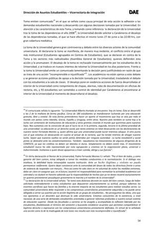Dirección de Asuntos Estudiantiles – Vicerrectoría de Integración DDDAAAEEE
54
Toma emiten comunicado
19
en el que se señala como causa principal de esta acción la adhesión a las
demandas estudiantiles nacionales y desacuerdo con algunas decisiones tomadas por la Universidad. En
atención a las características de esta Toma, y tomando como referencia la declaración de la Universidad
tras la toma de las dependencias el año 2008
20
, la Universidad decide solicitar a Carabineros el desalojo
de las dependencias tomadas, el que se hace efectivo el mismo lunes 27 de junio a las 22:00 hrs, con
gran cobertura mediática.
La toma de la Universidad genera gran controversia y debate entre los diversos actores de la comunidad
universitaria. Al declararse la toma se manifiesta, de manera muy evidente, el conflicto entre el grupo
más institucional (Estudiantes agrupados en Centros de Estudiantes), que se declaran en contra de la
Toma y los sectores más radicalizados (Asamblea General de Estudiantes), quienes defienden esta
acción y la promueven. El desalojo de la toma es rechazado transversalmente por los estudiantes de la
Universidad, y se traduce en nuevos intentos de retomar la Universidad en los días posteriores. Frente a
la toma la Universidad emite un comunicado lamentando la decisión pero justificándola en razón de que
se trata de una acción “incomprensible e injustificada”
21
. Los académicos no están ajenos a este debate
y se generan acciones públicas de apoyo a la decisión tomada por la Universidad, trasladando el debate
con los estudiantes a la sala de clases. El desalojo pone en evidencia acciones de fuerza desarrolladas al
interior de la Universidad como rompimiento de chapas, alarmas, robo de documentación en oficinas de
rectoría, etc, y 93 estudiantes son sometidos a control de identidad por Carabineros al encontrarse al
interior de la Universidad al momento de desarrollarse el desalojo.
19
El comunicado señala lo siguiente: “La Universidad Alberto Hurtado se encuentra hoy en toma. Ésta se desarrolló
a las 2 de la mañana de forma pacífica. Cerca de 180 estudiantes se manifestaron luchando por una educación
gratuita, libre y estatal. De esta forma pretendemos hacer un aporte al movimiento que hoy se alza por todo el
mundo con países como Islandia, Grecia, España y Uruguay, entre otros. Nuestro país también se suma hoy a la
lucha con centenares de instituciones de educación y otros gremios creando el mundo que queremos para nuestros
hijos. Nos sumamos con la convicción de que el lucro no es ni la primera, segunda, tercera ni la última prioridad de
una universidad. La educación es un derecho social, por tanto estamos en total desacuerdo con las declaraciones de
nuestro rector Fernando Montes sj, quien afirma que una universidad puede lucrar mientras eduque. El otro punto
con el que estamos en desacuerdo en cuanto al actuar de la rectoría, que ha tenido intentos de ahogar nuestra
lucha. Sepan que nuestros sueños no serán jamás detenidos por ninguna autoridad. La lucha estudiantil y social
jamás se detendrá ante los amedrentamientos. También repudiamos los lineamientos de algunos dirigentes de la
CONFECH, ya que los créditos no deben ser blandos ni duros. Simplemente no deben existir más. El movimiento
estudiantil nunca ha sido representado por esta agrupación y creemos en la organización plana, universal e
indiscriminada. Invitamos a quien desee apoyarnos a traer comida, abrigo y sus fuerzas”.
20
En dicha declaración el Rector de la Universidad, Padre Fernando Montes S.J señaló: “Por el bien de todos, y como
garante del bien común, estoy obligado a tomar las medidas conducentes a la normalización. Si el diálogo nos
enaltece, la debilidad haría inmanejable nuestra institución. Ante un hecho ilegítimo y violento no puedo
permanecer indiferente. Quiero dejar constancia ante la comunidad del deseo de todos los directivos frente a actos
de violencia de responder con mesura… Pero así como he sido claro en mi voluntad de evitar las medidas extremas,
debo ser claro en asegurar que, en el futuro, asumiré mi responsabilidad para normalizar la actividad académica con
celeridad y no dudaré en hacerlo sabiendo que la responsabilidad de hechos que yo no deseo recaerá exclusivamente
en quienes previamente perjudiquen gravemente la marcha y el nombre de la Universidad”.
21
La declaración de la Universidad señala: “Se tomó esta dolorosa decisión en razón del bien común, luego de haber
solicitado reiteradamente a estos estudiantes que depusieran voluntariamente su actitud, porque sabemos los
enormes sacrificios que hacen las familias y la enorme mayoría de los estudiantes para realizar estudios serios. La
comunidad universitaria debe responder a los compromisos universitarios previamente adquiridos y no puede verse
obligada a cerrar sus puertas por la acción ilegítima de un grupo de estudiantes… No perseguimos las ideas, sino que
nos oponemos a un desorden que destruya la vida universitaria. Estamos conscientes de la existencia, a nivel
nacional, de una serie de demandas estudiantiles orientadas a generar reformas profundas a nuestro actual sistema
de educación superior. Desde las facultades y carreras se ha acogido y acompañado la reflexión liderada por los
estudiantes, flexibilizando el término del semestre y buscando establecer acuerdos que permitan compatibilizar el
legítimo derecho a expresarse con los compromisos universitarios previamente definidos. En virtud de lo señalado
una acción como la de la madrugada de este lunes nos resulta aún más incomprensible e injustificada”.
 