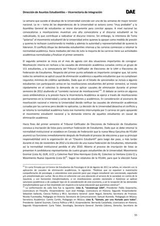 Dirección de Asuntos Estudiantiles – Vicerrectoría de Integración DDDAAAEEE
55
La semana que sucede al desalojo de la Universidad coincide con una de las semanas de mayor tensión
nacional. La re – toma de las dependencias de la Universidad se avizora como “muy probable” y la
Asamblea General de estudiantes se reúne diariamente para concitar apoyos. A nivel nacional las
convocatorias a movilizaciones muestran una alta convocatoria y el discurso estudiantil se ha
radicalizado, lo que contribuye a radicalizar el discurso interno. Sin embargo, la intentona de Toma
“polariza” el movimiento estudiantil de la Universidad entre quienes la apoyan como medida de presión
y quienes la rechazan cuestionando la medida y además la autoridad y representatividad de quienes la
lideraron. El conflicto diluye las demandas estudiantiles internas y las carreras comienzan a retomar la
normalidad académica. Hacia mediados del mes de Julio la mayoría de las carreras tiene sus actividades
académicas normalizadas y finalizan el primer semestre.
El segundo semestre se inicia en el mes de agosto con dos situaciones importantes de consignar:
Movilización interna en rechazo a las causales de eliminación académica cursadas contra un grupo de
111 estudiantes, y la convocatoria del Tribunal Calificador de Elecciones de la UAH a Elecciones de
Federación de Estudiantes. Respecto del primer punto señalado es importante consignar que, tal como
todos los semestres se aplicó causal de eliminación académica a aquellos estudiantes que no cumpliesen
requisitos mínimos de créditos aprobados. Dado que en el listado de sancionados se incluía a algunos
estudiantes con participación activa en las movilizaciones estudiantiles del primer semestre, se instala
rápidamente en el colectivo la demanda de no aplicar causales de eliminación durante el primer
semestre de 2012 aludiendo al “contexto nacional de movilizaciones”
22
. El debate se centra en algunos
casos emblemáticos y la presión hacia la Vicerrectoría Académica se ejerce a través de movilizaciones
permanentes en la Universidad y cartas de estudiantes y académicos. En consideración al escenario de
movilización nacional e interno la Universidad decide ratificar las causales de eliminación académicas
cursadas por las carreras pero decide no aplicarlas. La decisión de la Universidad desactiva el conflicto y
se retoma la normalidad académica hasta ese momento interrumpida por 5 carreras en paro apoyando
el movimiento estudiantil nacional y la demanda interna de aquellos estudiantes en causal de
eliminación académica.
Hacia fines del primer semestre el Tribunal Calificador de Elecciones de Federación de Estudiantes
convoca a inscripción de listas para constituir Federación de Estudiantes. Dado que se debe retomar la
normalidad institucional se establece en Consejo de Federación que la nueva Mesa Ejecutiva de FEUAH
asumirá sus funciones inmediatamente después de finalizado el proceso de elecciones y que su principal
responsabilidad será la organización de un “Claustro Estudiantil” para luego dar paso, a más tardar
durante el mes de noviembre de 2012 a la elección de una nueva Federación de Estudiantes, retomando
así la normalidad institucional perdida el año 2010. Abierto el proceso de inscripción de listas se
presentan 4 candidaturas representantes de cuatro grupos estudiantiles de la Universidad: Movimiento
Gremial (Lista A), GUR, JJ.CC y Colectivo Raúl Silva Henríquez (Lista B), Colectivo La Ventana (Lista C) y
Movimiento Nueva Izquierda (Lista D)
23
. Según los estatutos de la FEUAH, para que la elección fuese
22
En carta firmada por el Centro de Estudiantes de Psicología el 16 de Agosto de 2011 se señala, en relación con la
aplicación de causales de eliminación académicas, lo siguiente: “Pedimos que no expulsen a nuestras/os
compañeros/as de psicología, y extendemos esta posición para que ningún estudiante sea sancionado, expulsado
y/o amedrentado por Luchar. No es ético ni coherente con una educación al servicio de la sociedad, en contra de la
injusticia, y con horizontes transformadores, si en movilizaciones sociales nacionales e históricas se aplican
sanciones académicos o de cualquier tipo sin la consideración de este escenario, y sin la recepción de las demandas
transformadoras que se han levantado con respecto a la nueva educación que queremos construir”.
23
La conformación de cada lista fue la siguiente: Lista A, “reconstruye UAH”, Presidente: Pablo Goyeneche,
Licenciatura en Filosofía; Vicepresidente: Juan José Hidalgo, Licenciatura en Historia; Segundo Vicepresidente:
Sebastián Gallardo, Ciencia Política y RR.II; Secretario General: Javier Naguil, Derecho; Secretario de Finanzas:
Nicolás Fuentealba, Pedagogía en Historia; Secretario de Comunicaciones: Samuel Acevedo, Pedagogía en Música;
Secretario Académico: Camilo Cortés, Pedagogía en Música. Lista B, “Súmate, por una Hurtado para todos”,
Presidente: Gabriel Guzmán, Ciencia Política y RR.II; Vicepresidente: Bernardo Castañeda, Licenciatura en Historia;
Segundo Vicepresidente: Carla Tobar, Sociología; Secretaria General: Daniela Cabrera, Derecho; Secretario de
 