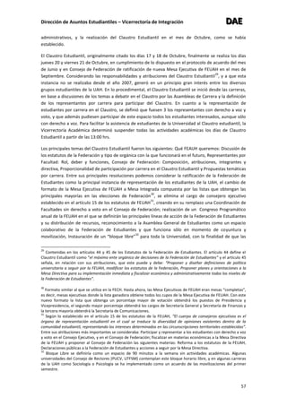 Dirección de Asuntos Estudiantiles – Vicerrectoría de Integración DDDAAAEEE
57
administrativos, y la realización del Claustro Estudiantil en el mes de Octubre, como se había
establecido.
El Claustro Estudiantil, originalmente citado los días 17 y 18 de Octubre, finalmente se realiza los días
jueves 20 y viernes 21 de Octubre, en cumplimiento de lo dispuesto en el protocolo de acuerdo del mes
de Junio y en Consejo de Federación de ratificación de nueva Mesa Ejecutiva de FEUAH en el mes de
Septiembre. Considerando las responsabilidades y atribuciones del Claustro Estudiantil
29
, y a que esta
instancia no se realizaba desde el año 2007, generó en un principio gran interés entre los diversos
grupos estudiantiles de la UAH. En lo procedimental, el Claustro Estudiantil se inició desde las carreras,
en base a discusiones de los temas a debatir en el Claustro por las Asambleas de Carrera y la definición
de los representantes por carrera para participar del Claustro. En cuanto a la representación de
estudiantes por carrera en el Claustro, se definió que fuesen 3 los representantes con derecho a voz y
voto, y que además pudiesen participar de este espacio todos los estudiantes interesados, aunque sólo
con derecho a voz. Para facilitar la asistencia de estudiantes de la Universidad al Claustro estudiantil, la
Vicerrectoría Académica determinó suspender todas las actividades académicas los días de Claustro
Estudiantil a partir de las 13:00 hrs.
Los principales temas del Claustro Estudiantil fueron los siguientes: Qué FEAUH queremos: Discusión de
los estatutos de la Federación y tipo de orgánica con la que funcionará en el futuro, Representantes por
Facultad: Rol, deber y funciones, Consejo de Federación: Composición, atribuciones, integrantes y
directiva, Proporcionalidad de participación por carrera en el Claustro Estudiantil y Propuestas temáticas
por carrera. Entre sus principales resoluciones podemos considerar la ratificación de la Federación de
Estudiantes como la principal instancia de representación de los estudiantes de la UAH, el cambio de
formato de la Mesa Ejecutiva de FEUAH a Mesa Integrada compuesta por las listas que obtengan las
principales mayorías en las elecciones de Federación
30
, se elimina el cargo de consejero ejecutivo
establecido en el artículo 15 de los estatutos de FEUAH
31
, creando en su remplazo una Coordinación de
Facultades sin derecho a voto en el Consejo de Federación; realización de un Congreso Programático
anual de la FEUAH en el que se definirán las principales líneas de acción de la Federación de Estudiantes
y su distribución de recursos, reconocimiento a la Asamblea General de Estudiantes como un espacio
colaborativo de la Federación de Estudiantes y que funciona sólo en momento de coyuntura y
movilización, Instauración de un “bloque libre”
32
para toda la Universidad, con la finalidad de que las
29
Contenidas en los artículos 44 y 45 de los Estatutos de la Federación de Estudiantes. El artículo 44 define el
Claustro Estudiantil como “el máximo ente orgánico de decisiones de la Federación de Estudiantes” y el artículo 45
señala, en relación con sus atribuciones, que este puede y debe: “Proponer y diseñar definiciones de política
universitaria a seguir por la FEUAH, modificar los estatutos de la Federación, Proponer planes y orientaciones a la
Mesa Directiva para su implementación inmediata y fiscalizar económica y administrativamente todos los niveles de
la Federación de Estudiantes”.
30
Formato similar al que se utiliza en la FECH. Hasta ahora, las Mesa Ejecutivas de FEUAH eran mesas “completas”,
es decir, mesas ejecutivas donde la lista ganadora obtiene todos los cupos de la Mesa Ejecutiva de FEUAH. Con este
nuevo formato la lista que obtenga un porcentaje mayor de votación obtendrá los puestos de Presidencia y
Vicepresidencia, el segundo mayor porcentaje obtendrá los cargos de Secretaría General y Secretaría de Finanzas y
la tercera mayoría obtendrá la Secretaría de Comunicaciones.
31
Según lo establecido en el artículo 15 de los estatutos de la FEUAH, “El cuerpo de consejeros ejecutivos es el
órgano de representación estudiantil en el cual se traduce la diversidad de opiniones existentes dentro de la
comunidad estudiantil, representando los intereses determinados en las circunscripciones territoriales establecidas”.
Entre sus atribuciones más importantes se consideraba: Participar y representar a los estudiantes con derecho a voz
y voto en el Consejo Ejecutivo, y en el Consejo de Federación; fiscalizar en materias económicas a la Mesa Directiva
de la FEUAH y proponer al Consejo de Federación las siguientes materias: Reforma a los estatutos de la FEUAH,
Declaraciones públicas a la Federación de Estudiantes y acciones a seguir por la Mesa Directiva.
32
Bloque Libre se definiría como un espacio de 90 minutos a la semana sin actividades académicas. Algunas
universidades del Consejo de Rectores (PUCV, UTFSM) contemplan este bloque horario libre, y en algunas carreras
de la UAH como Sociología o Psicología se ha implementado como un acuerdo de las movilizaciones del primer
semestre.
 