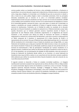 Dirección de Asuntos Estudiantiles – Vicerrectoría de Integración DDDAAAEEE
58
carreras puedan realizar sus Asambleas de Carreras y otras actividades estudiantiles, y finalmente se
acuerda llevar a las carreras discusión respecto de la redacción de un Petitorio Interno con demandas de
corto y largo plazo, dirigidas a la Universidad, con la finalidad de que esta se pronuncie en relación a
ellas a través de una carta pública dirigida a toda la comunidad universitaria. Entre las principales
demandas estudiantiles que se incluirían en la carta a la Universidad podemos considerar:
Implementación de Sala Cuna para estudiantes con hijos, terminar con el envío de estudiantes a DICOM
y otras medidas contra estudiantes morosos, terminar con la subcontratación de trabajadores al interior
de la Universidad (guardias y personal de aseo), y que estos pasen a la planta de la Universidad, no
expulsar a estudiantes por causales académicas al finalizar el segundo semestre, dado el contexto
nacional de movilizaciones. Finalmente, con la finalidad de validar los resultados de la discusión
generada en el Claustro Estudiantil, se establece la realización de un Plebiscito destinado a zanjar todas
aquellas discusiones que no hubiesen generado consenso mayoritario durante el Claustro. La
organización de este Plebiscito estaba considerada originalmente en el Reglamento del Claustro
Estudiantil, y sería vinculante para efectos de validar las decisiones del Claustro. El Plebiscito
originalmente se realizaría en la semana del 07 de Noviembre, y para ello se convoca a conformación de
un TRICEL compuesto de 5 miembros (1 representante de la Mesa Ejecutiva de FEUAH y 4
representantes de las carreras). Para que el Plebiscito fuese válido deberá participar de él un mínimo del
40% de estudiantes de la Universidad en base al listado de estudiantes que entrega DARA, y la nueva
Federación de Estudiantes que se elija para el período 2012 debía funcionar en base a los acuerdos de
este Claustro Estudiantil. Producto de las dificultades académicas propias de este período del año y el
escenario de desmovilización y falta de participación manifestado por nuestros estudiantes en el
segundo semestre, el plebiscito para ratificar las decisiones del Claustro Estudiantil se realiza los días 21,
22 y 23 de Noviembre, con una participación de alrededor de 500 estudiantes. Ante este escenario el
Consejo de Federación de Estudiantes decide ratificar en sus funciones a la actual Federación de
Estudiantes hasta mayo de 2012 y realizar en una nueva fecha (al inicio del primer semestre académico
2012) plebiscito para ratificar los acuerdos del último Claustro Estudiantil, antes de la elección de una
nueva Mesa Ejecutiva de FEUAH.
El segundo semestre se desarrolla y finaliza en completa normalidad académica, y el desgaste
manifiesto del movimiento estudiantil más importante de los últimos 20 años en Chile se refleja también
en nuestra Universidad. Algunos Centros de Estudiantes se conforman y otros se renuevan: Psicología,
Ingeniería Comercial, Educación Parvularia, Sociología y Pedagogía en Historia; otros se crean:
Periodismo, Pedagogía en Matemáticas y Antropología; y otros viven complejos momentos producto de
conflictos internos (Ciencia Política) o por ausencia de estudiantes interesados en representar a sus
compañeros desde el Centro de Estudiantes (Derecho y Pedagogía en Lengua Castellana).
 