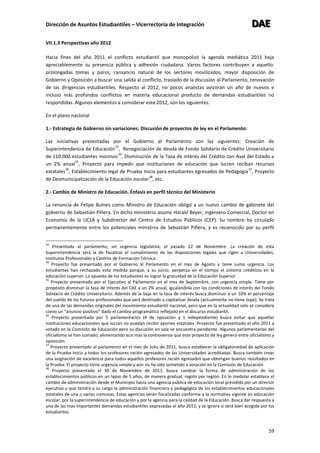 Dirección de Asuntos Estudiantiles – Vicerrectoría de Integración DDDAAAEEE
59
VII.1.3 Perspectivas año 2012
Hacia fines del año 2011 el conflicto estudiantil que monopolizó la agenda mediática 2011 baja
apreciablemente su presencia pública y adhesión ciudadana. Varios factores contribuyen a aquello:
prolongadas tomas y paros, cansancio natural de los sectores movilizados, mayor disposición de
Gobierno y Oposición a buscar una salida al conflicto, traslado de la discusión al Parlamento, renovación
de las dirigencias estudiantiles. Respecto al 2012, no pocos analistas avizoran un año de nuevos e
incluso más profundos conflictos en materia educacional producto de demandas estudiantiles no
respondidas. Algunos elementos a considerar este 2012, son los siguientes:
En el plano nacional
1.- Estrategia de Gobierno sin variaciones: Discusión de proyectos de ley en el Parlamento:
Las iniciativas presentadas por el Gobierno al Parlamento son las siguientes: Creación de
Superintendencia de Educación
33
, Renegociación de deuda de Fondo Solidario de Crédito Universitario
de 110.000 estudiantes morosos
34
, Disminución de la Tasa de interés del Crédito con Aval del Estado a
un 2% anual
35
, Proyecto para impedir que instituciones de educación que lucren reciban recursos
estatales
36
, Establecimiento legal de Prueba Inicia para estudiantes egresados de Pedagogía
37
, Proyecto
de Desmunicipalización de la Educación escolar
38
, etc.
2.- Cambio de Ministro de Educación. Énfasis en perfil técnico del Ministerio
La renuncia de Felipe Bulnes como Ministro de Educación obligó a un nuevo cambio de gabinete del
gobierno de Sebastián Piñera. En dicho ministerio asume Harald Beyer, Ingeniero Comercial, Doctor en
Economía de la UCLA y Subdirector del Centro de Estudios Públicos (CEP). Su nombre ha circulado
permanentemente entre los potenciales ministros de Sebastián Piñera, y es reconocido por su perfil
33
Presentada al parlamento, sin urgencia legislativa, el pasado 22 de Noviembre. La creación de esta
Superintendencia será la de fiscalizar el cumplimiento de las disposiciones legales que rigen a Universidades,
Institutos Profesionales y Centros de Formación Técnica.
34
Proyecto fue presentado por el Gobierno al Parlamento en el mes de Agosto y tiene suma urgencia. Los
estudiantes han rechazado esta medida porque, a su juicio, perpetúa en el tiempo el sistema crediticio en la
educación superior. La apuesta de los estudiantes es lograr la gratuidad de la Educación Superior.
35
Proyecto presentado por el Ejecutivo al Parlamento en el mes de Septiembre, con urgencia simple. Tiene por
propósito disminuir la tasa de interés del CAE a un 2% anual, igualándola con las condiciones de interés del Fondo
Solidario de Crédito Universitario. Además de la baja en la tasa de interés busca disminuir a un 10% el porcentaje
del sueldo de los futuros profesionales que será destinado a capitalizar deuda (actualmente no tiene tope). Se trata
de una de las demandas originales del movimiento estudiantil nacional, pero que en la actualidad solo se considera
como un “anuncio positivo” dado el cambio programático reflejado en el discurso estudiantil.
36
Proyecto presentado por 5 parlamentarios (4 de oposición y 1 independiente) busca evitar que aquellas
instituciones educacionales que lucran no puedan recibir aportes estatales. Proyecto fue presentado el año 2011 y
votado en la Comisión de Educación pero su discusión en sala se encuentra pendiente. Algunos parlamentarios del
oficialismo se han sumado, alimentando aun más la controversia que este proyecto de ley genera entre oficialismo y
oposición.
37
Proyecto presentado al parlamento en el mes de Julio de 2011, busca establecer la obligatoriedad de aplicación
de la Prueba Inicia a todos los profesores recién egresados de las Universidades acreditadas. Busca también crear
una asignación de excelencia para todos aquellos profesores recién egresados que obtengan buenos resultados en
la Prueba. El proyecto tiene urgencia simple y aún no ha sido sometido a votación en la Comisión de Educación.
38
Proyecto presentado el 30 de Noviembre de 2011, busca cambiar la forma de administración de los
establecimientos públicos en un lapso de 5 años, de manera gradual, región por región. En lo medular establece el
cambio de administración desde el Municipio hacia una agencia pública de educación local presidida por un director
ejecutivo y que tendrá a su cargo la administración financiera y pedagógica de los establecimientos educacionales
estatales de una o varias comunas. Estas agencias serán fiscalizadas conforme a la normativa vigente en educación
escolar, por la superintendencia de educación y por la agencia para la calidad de la Educación. Busca dar respuesta a
una de las más importantes demandas estudiantiles expresadas el año 2011, y se ignora si será bien acogida por los
estudiantes.
 