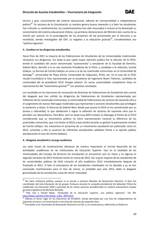 Dirección de Asuntos Estudiantiles – Vicerrectoría de Integración DDDAAAEEE
60
técnico y gran conocimiento del sistema educacional, además de transversalidad e independencia
política
39
. En sectores de la Concertación su nombre genera buena impresión y si bien los estudiantes
han criticado su nombramiento, los cuestionamientos han sido mesurados e incluso se ha destacado su
conocimiento del sistema educacional chileno. Las primeras declaraciones del Ministro dan cuenta de su
interés por avanzar en la promulgación de los proyectos de ley presentados por el Ejecutivo y ya
manifestó, siendo investigador del CEP, su negativa a la educación gratuita
40
, considerándola una
“política regresiva”.
3.- Cambios en las dirigencias estudiantiles
Hacia fines de 2011 la mayoría de las Federaciones de Estudiantes de las Universidades tradicionales
renovaron sus dirigencias. Sin duda la que captó mayor atención pública fue la elección de la FECH,
donde el candidato del sector denominado “autonomista” y estudiante de la Facultad de Derecho,
Gabriel Boric, derrotó a la en ese momento Presidenta de la FECH, y candidata a la relección, Camila
Vallejos. La derrota de Camila Vallejos se suma a la de las Juventudes Comunistas en la Universidad de
Santiago
41
, Universidad de Playa Ancha, Universidad de Valparaíso, PUCV, etc. En el caso de la FEUC
resultó triunfadora la lista representada por el estudiante de Ingeniería Noam Titelman, candidato de
continuidad del ex presidente FEUC Giorgio Jackson. En varias universidades compitieron listas en
representación del “movimiento gremial”
42
con positivos resultados.
Los resultados en las elecciones de renovación de directivas de Federaciones de Estudiantes dan cuenta
del desgaste que han sufrido las dirigencias de Federaciones de Estudiantes representadas por
militantes de las Juventudes Comunistas, la continuidad de Federaciones de sectores de izquierda ultra y
el surgimiento de nuevos liderazgos moderados que representan a sectores estudiantiles que privilegian
la asistencia a clases. El discurso de Gabriel Boric desde que asume la FECH se ha caracterizado por su
dureza y radicalidad, lo que obedecería a lograr la adhesión de sectores de izquierda ultra que lo
perciben con desconfianza. Para Boric será sin duda muy difícil instalar su liderazgo al frente de la FECH
considerando que su movimiento político no tiene representación nacional (a diferencia de las
juventudes comunistas, que si lo tenían el 2012) y que tendrá durante su gestión la permanente sombra
de Camila Vallejos. Así, estaremos en presencia de un movimiento estudiantil tan polarizado como en
2012, sumando a ello la ausencia de referentes estudiantiles validados frente a la opinión pública
(exceptuando el caso de Camila Vallejos).
4.- Desgaste estudiantil y recarga académica
Los siete meses de movilizaciones afectaron de manera importante el normal desarrollo de las
actividades académicas en las instituciones de Educación Superior. Casi en la totalidad de las
Universidades del Consejo de Rectores los estudiantes se encuentran aún en clases y en algunas el
segundo semestre de 2011 finalizará recién en marzo de 2012. Así, la gran mayoría de los estudiantes de
las universidades públicas de Chile iniciarán el año académico 2012 inmediatamente después de
finalizado el 2011. Si bien el entusiasmo de los estudiantes movilizados no ha decaído y ya se han
convocado movilizaciones para el mes de marzo, es probable que este 2012, dado el desgaste
generalizado de los estudiantes, estas de menor masividad.
39
No tiene militancia política, aunque se le vincula a sectores liberales de Renovación Nacional. Si bien fue
coordinador del área Educación de los grupos Tantauco durante la campaña presidencial de Sebastián Piñera ha
colaborado con Educación 2020 y participó de las mesas asesoras presidenciales en materia educacional creadas
durante el gobierno de Michelle Bachelet.
40
Pilar Cox y Harald Beyer. “Gratuidad de la educación superior: una política regresiva”. Ver EN:
http://www.cepchile.cl/dms/lang_1/doc_4870.html
41
Obtuvo el tercer lugar en las elecciones de FEUSACH, siendo derrotada por una lista de independientes de
Izquierda cercanos a la Concertación y otra lista de sectores de Izquierda ultra.
42
Vinculados a las Juventudes de Renovación Nacional y la UDI, y, en consecuencia, adherentes al Gobierno.
 