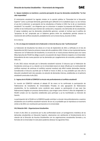 Dirección de Asuntos Estudiantiles – Vicerrectoría de Integración DDDAAAEEE
61
5.- Apoyo ciudadano se mantiene y aumenta percepción de que las demandas estudiantiles “no han
sido respondidas”
El movimiento estudiantil ha logrado instalar en la opinión pública la “Gratuidad de la Educación
Superior” como su principal demanda, generando gran adhesión en la ciudadanía (que a su vez rechaza
el uso de la violencia). La percepción de los estudiantes al finalizar el 2011 fue la de un movimiento
estudiantil “no resuelto”, con dirigentes que no sintonizan ni aceptan la propuesta del Gobierno y no
confían en las instituciones que intentan dar conducción y respuesta a las demandas de los estudiantes.
El apoyo ciudadano que las demandas estudiantiles generan, sumado al rechazo que la política de
“proyectos de ley” propiciada por el Gobierno genera entre los estudiantes permite avizorar la
mantención del conflicto estudiantil, probablemente con la misma fuerza, durante el 2012.
En lo interno
1.- Fin a la etapa de instalación de la Federación e inicio de discurso más “confrontacional”
La Federación de Estudiantes fue electa en el mes de Septiembre de 2011 y ratificada en el mes de
Noviembre de 2011 hasta los primeros meses del año académico 2012. Si bien se han mantenido buenas
relaciones con la Federación de Estudiantes, la cercanía de un nuevo proceso electoral para una nueva
Mesa Ejecutiva de FEUAH las obliga a asumir una posición de mayor distancia respecto a la Universidad.
Antecedente de esta nueva posición son las demandas por congelamiento de aranceles, problemas con
SIGA, etc.
El año 2011 estuvo marcado por la demanda estudiantil nacional. El discurso que la Federación de
Estudiantes construya en su relación con la Universidad estará sin duda influido por la continuidad del
conflicto nacional: de continuar el conflicto nacional resultará más difícil instalar demandas internas.
Considerando el discurso asumido por la FEUAH al iniciar el 2012, es muy probable que este año la
discusión estudiantil esté más avocada a la solución de demandas internas, establecidas en el petitorio
estudiantil construido el año 2011.
2.- Ingreso de la FEUAH al CONFECH la vincula más profundamente al conflicto estudiantil
En reunión de CONFECH realizada el sábado 07 de enero se ha confirmado la participación de
Federaciones de Estudiantes de Universidades Privadas en esta agrupación de federaciones
estudiantiles. Se ha establecido como condición para aceptar su participación el que sean (las
federaciones) elegidas en procesos democráticos y que tengan como mínimo 5 años de antigüedad. La
FEUAH cumple con los requisitos establecidos para participar y ya ha manifestado su intención de
hacerlo.
La participación de la FEUAH en la CONFECH puede contribuir a vincular más profundamente a nuestros
estudiantes con el conflicto estudiantil nacional. De ser así, es probable que se reproduzca un escenario
similar al de 2011 con movilización permanente en la Universidad.
VII.2 Relación DAE – Organizaciones Estudiantiles
Si bien el año 2011 se caracterizó por la alta conflictividad social y el protagonismo mediático de las
demandas estudiantiles en Educación Superior, observamos con satisfacción el fortalecimiento de la
relación de la Dirección de Asuntos Estudiantiles con las organizaciones estudiantiles formales y no
formales de la Universidad. En este plano podemos destacar los siguientes hitos:
 