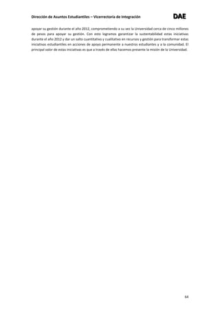 Dirección de Asuntos Estudiantiles – Vicerrectoría de Integración DDDAAAEEE
64
apoyar su gestión durante el año 2012, comprometiendo a su vez la Universidad cerca de cinco millones
de pesos para apoyar su gestión. Con esto logramos garantizar la sustentabilidad estas iniciativas
durante el año 2012 y dar un salto cuantitativo y cualitativo en recursos y gestión para transformar estas
iniciativas estudiantiles en acciones de apoyo permanente a nuestros estudiantes y a la comunidad. El
principal valor de estas iniciativas es que a través de ellas hacemos presente la misión de la Universidad.
 